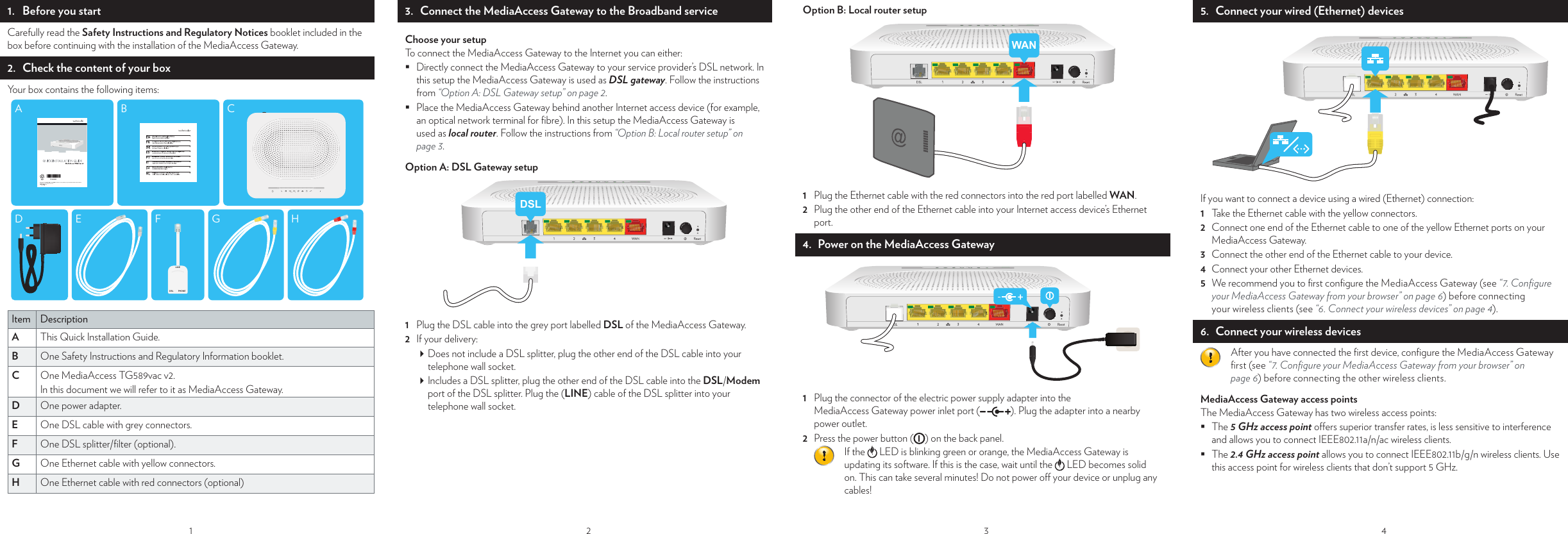 11.  Before you startCarefully read the Safety Instructions and Regulatory Notices booklet included in the box before continuing with the installation of the MediaAccess Gateway.2.  Check the content of your boxYour box contains the following items: BAFLINEDSL PHONEGEDHCItem DescriptionA   This Quick Installation Guide.B   One Safety Instructions and Regulatory Information booklet.C   One MediaAccess TG589vac v2.In this document we will refer to it as MediaAccess Gateway.D   One power adapter.E   One DSL cable with grey connectors.F   One DSL splitter/ﬁ lter (optional).G   One Ethernet cable with yellow connectors.H   One Ethernet cable with red connectors (optional)23.   Connect the MediaAccess Gateway to the Broadband serviceChoose your setupTo connect the MediaAccess Gateway to the Internet you can either: Directly connect the MediaAccess Gateway to your service provider’s DSL network. In this setup the MediaAccess Gateway is used as DSL gateway. Follow the instructions from “Option A: DSL Gateway setup” on page2. Place the MediaAccess Gateway behind another Internet access device (for example, an optical network terminal for ﬁ bre). In this setup the MediaAccess Gateway is used as local router. Follow the instructions from “Option B: Local router setup” on page3. Option A: DSL Gateway setupDSL1  Plug the DSL cable into the grey port labelled DSL of the MediaAccess Gateway.2  If your delivery: Does not include a DSL splitter, plug the other end of the DSL cable into your telephone wall socket. Includes a DSL splitter, plug the other end of the DSL cable into the DSL/Modem port of the DSL splitter. Plug the (LINE) cable of the DSL splitter into your telephone wall socket.3 Option B: Local router setupWAN1  Plug the Ethernet cable with the red connectors into the red port labelled WAN.2  Plug the other end of the Ethernet cable into your Internet access device’s Ethernet port.4.  Power on the MediaAccess Gateway1  Plug the connector of the electric power supply adapter into the MediaAccess Gateway power inlet port ( ). Plug the adapter into a nearby power outlet.2  Press the power button ( ) on the back panel.If the   LED is blinking green or orange, the MediaAccess Gateway is updating its software. If this is the case, wait until the   LED becomes solid on. This can take several minutes! Do not power o  your device or unplug any cables!4ChecChecboth ConYou c A1 2 3 4 5 5.  Connect your wired (Ethernet) devicesIf you want to connect a device using a wired (Ethernet) connection:1  Take the Ethernet cable with the yellow connectors.2  Connect one end of the Ethernet cable to one of the yellow Ethernet ports on your MediaAccess Gateway.3  Connect the other end of the Ethernet cable to your device.4  Connect your other Ethernet devices.5  We recommend you to ﬁ rst conﬁ gure the MediaAccess Gateway (see “7. Conﬁ gure your MediaAccess Gateway from your browser” on page6) before connecting your wireless clients (see “6. Connect your wireless devices” on page4).6.   Connect your wireless devicesAfter you have connected the ﬁ rst device, conﬁ gure the MediaAccess Gateway ﬁ rst (see “7. Conﬁ gure your MediaAccess Gateway from your browser” on page6) before connecting the other wireless clients.MediaAccess Gateway access pointsThe MediaAccess Gateway has two wireless access points: The 5 GHz access point o ers superior transfer rates, is less sensitive to interference and allows you to connect IEEE802.11a/n/ac wireless clients. The 2.4 GHz access point allows you to connect IEEE802.11b/g/n wireless clients. Use this access point for wireless clients that don’t support 5 GHz.