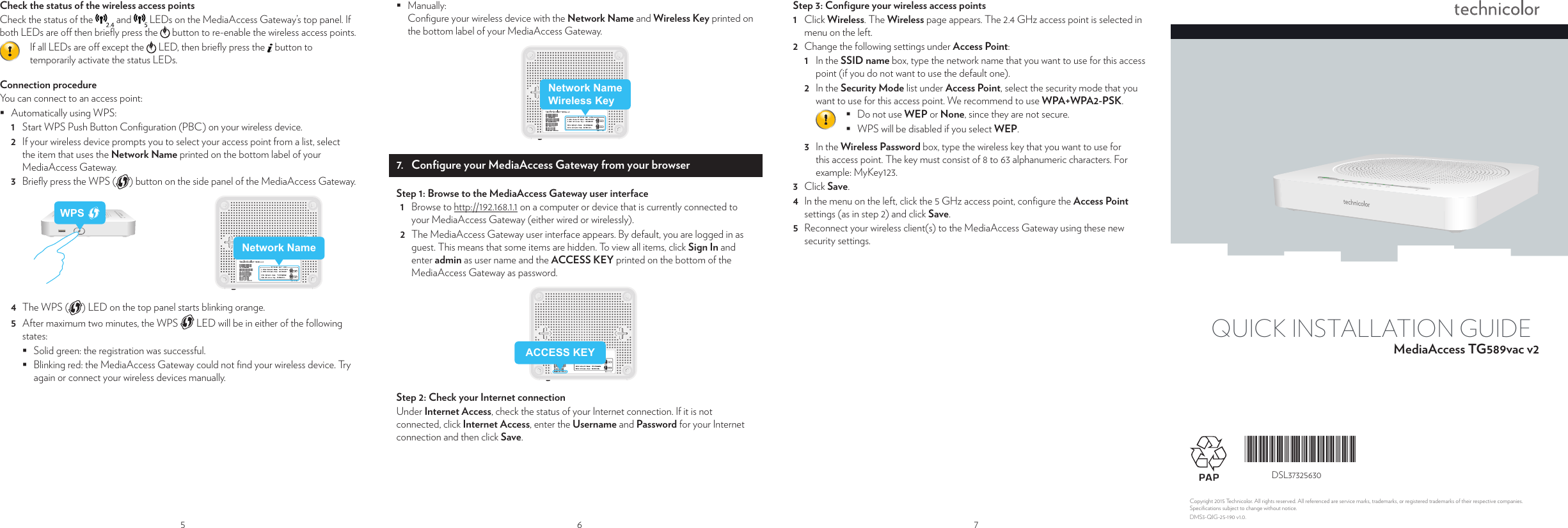 5Check the status of the wireless access pointsCheck the status of the   and   LEDs on the MediaAccess Gateway’s top panel. If both LEDs are o  then brieﬂ y press the   button to re-enable the wireless access points.If all LEDs are o  except the   LED, then brieﬂ y press the   button to temporarily activate the status LEDs.Connection procedureYou can connect to an access point: Automatically using WPS:1  Start WPS Push Button Conﬁ guration (PBC) on your wireless device.2  If your wireless device prompts you to select your access point from a list, select the item that uses the Network Name printed on the bottom label of your MediaAccess Gateway.3  Brieﬂ y press the WPS ( ) button on the side panel of the MediaAccess Gateway.Network NameWPS4  The WPS ( ) LED on the top panel starts blinking orange.5  After maximum two minutes, the WPS  LED will be in either of the following states: Solid green: the registration was successful.  Blinking red: the MediaAccess Gateway could not ﬁ nd your wireless device. Try again or connect your wireless devices manually.r ure way ce Use 6 Manually:Conﬁ gure your wireless device with the Network Name and Wireless Key printed on the bottom label of your MediaAccess Gateway.Network NameWireless Key7.  Conﬁ gure your MediaAccess Gateway from your browserStep 1: Browse to the MediaAccess Gateway user interface1  Browse to http://192.168.1.1 on a computer or device that is currently connected to your MediaAccess Gateway (either wired or wirelessly).2  The MediaAccess Gateway user interface appears. By default, you are logged in as guest. This means that some items are hidden. To view all items, click Sign In and enter admin as user name and the ACCESS KEY printed on the bottom of the MediaAccess Gateway as password.ACCESS KEYStep 2: Check your Internet connectionUnder Internet Access, check the status of your Internet connection. If it is not connected, click Internet Access, enter the Username and Password for your Internet connection and then click Save.7Step 3: Conﬁ gure your wireless access points1  Click Wireless. The Wireless page appears. The 2.4 GHz access point is selected in menu on the left.2  Change the following settings under Access Point:1  In the SSID name box, type the network name that you want to use for this access point (if you do not want to use the default one).2  In the Security Mode list under Access Point, select the security mode that you want to use for this access point. We recommend to use WPA+WPA2-PSK. Do not use WEP or None, since they are not secure. WPS will be disabled if you select WEP.3  In the Wireless Password box, type the wireless key that you want to use for this access point. The key must consist of 8 to 63 alphanumeric characters. For example:MyKey123.3  Click Save.4  In the menu on the left, click the 5 GHz access point, conﬁ gure the Access Point settings (as in step 2) and click Save.5  Reconnect your wireless client(s) to the MediaAccess Gateway using these new security settings.QUICK INSTALLATION GUIDEMediaAccess TG589vac v2Copyright 2015 Technicolor. All rights reserved. All referenced are service marks, trademarks, or registered trademarks of their respective companies. Speciﬁ cations subject to change without notice.  DMS3-QIG-25-190 v1.0.*DSL37325630*DSL37325630