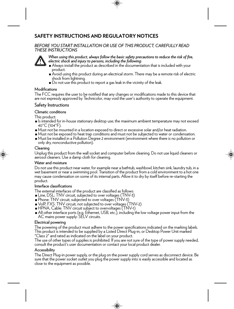 SAFETY INSTRUCTIONS AND REGULATORY NOTICESBEFORE YOU START INSTALLATION OR USE OF THIS PRODUCT, CAREFULLY READ THESE INSTRUCTIONSModificationsThe FCC requires the user to be notified that any changes or modifications made to this device that are not expressly approved by Technicolor, may void the user&apos;s authority to operate the equipment.Safety InstructionsClimatic conditionsThis product:Is intended for in-house stationary desktop use; the maximum ambient temperature may not exceed 40°C (104°F).Must not be mounted in a location exposed to direct or excessive solar and/or heat radiation.Must not be exposed to heat trap conditions and must not be subjected to water or condensation.Must be installed in a Pollution Degree 2 environment (environment where there is no pollution or only dry, nonconductive pollution).CleaningUnplug this product from the wall socket and computer before cleaning. Do not use liquid cleaners or aerosol cleaners. Use a damp cloth for cleaning.Water and moistureDo not use this product near water, for example near a bathtub, washbowl, kitchen sink, laundry tub, in a wet basement or near a swimming pool. Transition of the product from a cold environment to a hot one may cause condensation on some of its internal parts. Allow it to dry by itself before re-starting the product.Interface classificationsThe external interfaces of the product are classified as follows:Line, DSL: TNV circuit, subjected to over voltages (TNV-3)Phone: TNV circuit, subjected to over voltages (TNV-3)VoIP, FXS: TNV circuit, not subjected to over voltages (TNV-2)HPNA, Cable: TNV circuit subject to overvoltages (TNV-1)All other interface ports (e.g. Ethernet, USB, etc.), including the low voltage power input from the AC mains power supply: SELV circuits.Electrical poweringThe powering of the product must adhere to the power specifications indicated on the marking labels.This product is intended to be supplied by a Listed Direct Plug-in, or Desktop Power Unit marked &quot;Class 2&quot; and rated as indicated on the label on your product.The use of other types of supplies is prohibited. If you are not sure of the type of power supply needed, consult the product&apos;s user documentation or contact your local product dealer.AccessibilityThe Direct Plug-in power supply, or the plug on the power supply cord serves as disconnect device. Be sure that the power socket outlet you plug the power supply into is easily accessible and located as close to the equipment as possible.!When using this product, always follow the basic safety precautions to reduce the risk of fire, electric shock and injury to persons, including the following:Always install the product as described in the documentation that is included with your product.Avoid using this product during an electrical storm. There may be a remote risk of electric shock from lightning.Do not use this product to report a gas leak in the vicinity of the leak.