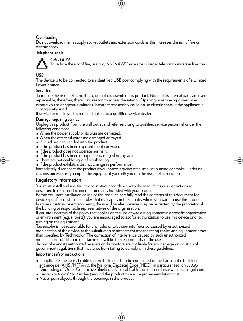 OverloadingDo not overload mains supply socket outlets and extension cords as this increases the risk of fire or electric shock.Telephone cableUSBThe device is to be connected to an identified USB port complying with the requirements of a Limited Power Source.ServicingTo reduce the risk of electric shock, do not disassemble this product. None of its internal parts are user-replaceable; therefore, there is no reason to access the interior. Opening or removing covers may expose you to dangerous voltages. Incorrect reassembly could cause electric shock if the appliance is subsequently used.If service or repair work is required, take it to a qualified service dealer.Damage requiring serviceUnplug this product from the wall outlet and refer servicing to qualified service personnel under the following conditions:When the power supply or its plug are damaged.When the attached cords are damaged or frayed.If liquid has been spilled into the product.If the product has been exposed to rain or water.If the product does not operate normally.If the product has been dropped or damaged in any way.There are noticeable signs of overheating.If the product exhibits a distinct change in performance.Immediately disconnect the product if you notice it giving off a smell of burning or smoke. Under no circumstances must you open the equipment yourself; you run the risk of electrocution.Regulatory InformationYou must install and use this device in strict accordance with the manufacturer&apos;s instructions as described in the user documentation that is included with your product.Before you start installation or use of this product, carefully read the contents of this document for device specific constraints or rules that may apply in the country where you want to use this product.In some situations or environments, the use of wireless devices may be restricted by the proprietor of the building or responsible representatives of the organization.If you are uncertain of the policy that applies on the use of wireless equipment in a specific organization or environment (e.g. airports), you are encouraged to ask for authorization to use this device prior to turning on the equipment.Technicolor is not responsible for any radio or television interference caused by unauthorized modification of the device, or the substitution or attachment of connecting cables and equipment other than specified by Technicolor. The correction of interference caused by such unauthorized modification, substitution or attachment will be the responsibility of the user.Technicolor and its authorized resellers or distributors are not liable for any damage or violation of government regulations that may arise from failing to comply with these guidelines.Important safety instructionsIf applicable, the coaxial cable screen shield needs to be connected to the Earth at the building entrance per ANSI/NFPA 70, the National Electrical Code (NEC), in particular section 820.93, ”Grounding of Outer Conductive Shield of a Coaxial Cable”, or in accordance with local regulation.Leave 5 to 8 cm (2 to 3 inches) around the product to ensure proper ventilation to it.Never push objects through the openings in this product.!CAUTIONTo reduce the risk of fire, use only No 26 AWG wire size or larger telecommunication line cord.