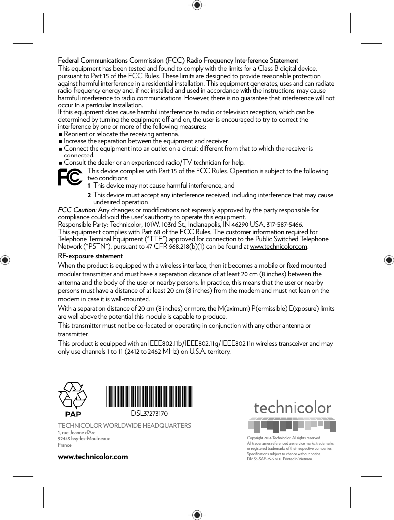 TECHNICOLOR WORLDWIDE HEADQUARTERS1, rue Jeanne d’Arc92443 Issy-les-MoulineauxFrancewww.technicolor.com*DSL37273170*DSL37273170Copyright 2014 Technicolor. All rights reserved. All tradenames referenced are service marks, trademarks, or registered trademarks of their respective companies. Specifications subject to change without notice.DMS3-SAF-25-9 v1.0. Printed in Vietnam.Federal Communications Commission (FCC) Radio Frequency Interference StatementThis equipment has been tested and found to comply with the limits for a Class B digital device, pursuant to Part 15 of the FCC Rules. These limits are designed to provide reasonable protection against harmful interference in a residential installation. This equipment generates, uses and can radiate radio frequency energy and, if not installed and used in accordance with the instructions, may cause harmful interference to radio communications. However, there is no guarantee that interference will not occur in a particular installation.If this equipment does cause harmful interference to radio or television reception, which can be determined by turning the equipment off and on, the user is encouraged to try to correct the interference by one or more of the following measures:Reorient or relocate the receiving antenna.Increase the separation between the equipment and receiver.Connect the equipment into an outlet on a circuit different from that to which the receiver is connected.Consult the dealer or an experienced radio/TV technician for help.FCC Caution: Any changes or modifications not expressly approved by the party responsible for compliance could void the user&apos;s authority to operate this equipment.Responsible Party: Technicolor, 101W. 103rd St., Indianapolis, IN 46290 USA, 317-587-5466.This equipment complies with Part 68 of the FCC Rules. The customer information required for Telephone Terminal Equipment (&quot;TTE&quot;) approved for connection to the Public Switched Telephone Network (&quot;PSTN&quot;), pursuant to 47 CFR §68.218(b)(1) can be found at www.technicolor.com.RF-exposure statementWhen the product is equipped with a wireless interface, then it becomes a mobile or fixed mounted modular transmitter and must have a separation distance of at least 20 cm (8 inches) between the antenna and the body of the user or nearby persons. In practice, this means that the user or nearby persons must have a distance of at least 20 cm (8 inches) from the modem and must not lean on the modem in case it is wall-mounted.With a separation distance of 20 cm (8 inches) or more, the M(aximum) P(ermissible) E(xposure) limits are well above the potential this module is capable to produce.This transmitter must not be co-located or operating in conjunction with any other antenna or transmitter.This product is equipped with an IEEE802.11b/IEEE802.11g/IEEE802.11n wireless transceiver and may only use channels 1 to 11 (2412 to 2462 MHz) on U.S.A. territory.This device complies with Part 15 of the FCC Rules. Operation is subject to the following two conditions:1This device may not cause harmful interference, and2This device must accept any interference received, including interference that may cause undesired operation.