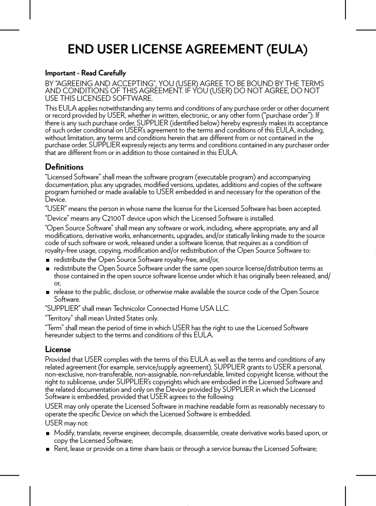 END USER LICENSE AGREEMENT (EULA)Important - Read CarefullyBY “AGREEING AND ACCEPTING”, YOU (USER) AGREE TO BE BOUND BY THE TERMS AND CONDITIONS OF THIS AGREEMENT. IF YOU (USER) DO NOT AGREE, DO NOT USE THIS LICENSED SOFTWARE.This EULA applies notwithstanding any terms and conditions of any purchase order or other document or record provided by USER, whether in written, electronic, or any other form (“purchase order”). If there is any such purchase order, SUPPLIER (identified below) hereby expressly makes its acceptance of such order conditional on USER’s agreement to the terms and conditions of this EULA, including, without limitation, any terms and conditions herein that are different from or not contained in the purchase order. SUPPLIER expressly rejects any terms and conditions contained in any purchaser order that are different from or in addition to those contained in this EULA.Definitions“Licensed Software” shall mean the software program (executable program) and accompanying documentation, plus any upgrades, modified versions, updates, additions and copies of the software program furnished or made available to USER embedded in and necessary for the operation of the Device.“USER” means the person in whose name the license for the Licensed Software has been accepted. “Device” means any C2100T device upon which the Licensed Software is installed.“Open Source Software” shall mean any software or work, including, where appropriate, any and all modifications, derivative works, enhancements, upgrades, and/or statically linking made to the source code of such software or work, released under a software license, that requires as a condition of royalty-free usage, copying, modification and/or redistribution of the Open Source Software to: redistribute the Open Source Software royalty-free, and/or,redistribute the Open Source Software under the same open source license/distribution terms as those contained in the open source software license under which it has originally been released, and/or,release to the public, disclose, or otherwise make available the source code of the Open Source Software.“SUPPLIER” shall mean Technicolor Connected Home USA LLC.“Territory” shall mean United States only.“Term” shall mean the period of time in which USER has the right to use the Licensed Software hereunder subject to the terms and conditions of this EULA.LicenseProvided that USER complies with the terms of this EULA as well as the terms and conditions of any related agreement (for example, service/supply agreement), SUPPLIER grants to USER a personal, non-exclusive, non-transferable, non-assignable, non-refundable, limited copyright license, without the right to sublicense, under SUPPLIER’s copyrights which are embodied in the Licensed Software and the related documentation and only on the Device provided by SUPPLIER in which the Licensed Software is embedded, provided that USER agrees to the following:USER may only operate the Licensed Software in machine readable form as reasonably necessary to operate the specific Device on which the Licensed Software is embedded.USER may not:Modify, translate, reverse engineer, decompile, disassemble, create derivative works based upon, or copy the Licensed Software;Rent, lease or provide on a time share basis or through a service bureau the Licensed Software;