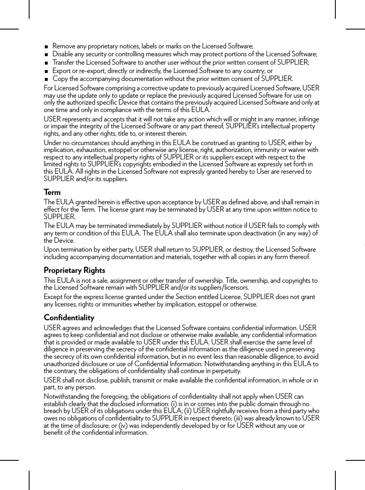 Remove any proprietary notices, labels or marks on the Licensed Software;Disable any security or controlling measures which may protect portions of the Licensed Software;Transfer the Licensed Software to another user without the prior written consent of SUPPLIER;Export or re-export, directly or indirectly, the Licensed Software to any country; orCopy the accompanying documentation without the prior written consent of SUPPLIER. For Licensed Software comprising a corrective update to previously acquired Licensed Software, USER may use the update only to update or replace the previously acquired Licensed Software for use on only the authorized specific Device that contains the previously acquired Licensed Software and only at one time and only in compliance with the terms of this EULA. USER represents and accepts that it will not take any action which will or might in any manner, infringe or impair the integrity of the Licensed Software or any part thereof, SUPPLIER’s intellectual property rights, and any other rights, title to, or interest therein. Under no circumstances should anything in this EULA be construed as granting to USER, either by implication, exhaustion, estoppel or otherwise any license, right, authorization, immunity or waiver with respect to any intellectual property rights of SUPPLIER or its suppliers except with respect to the limited rights to SUPPLIER’s copyrights embodied in the Licensed Software as expressly set forth in this EULA. All rights in the Licensed Software not expressly granted hereby to User are reserved to SUPPLIER and/or its suppliers.TermThe EULA granted herein is effective upon acceptance by USER as defined above, and shall remain in effect for the Term. The license grant may be terminated by USER at any time upon written notice to SUPPLIER. The EULA may be terminated immediately by SUPPLIER without notice if USER fails to comply with any term or condition of this EULA. The EULA shall also terminate upon deactivation (in any way) of the Device.Upon termination by either party, USER shall return to SUPPLIER, or destroy, the Licensed Software including accompanying documentation and materials, together with all copies in any form thereof.Proprietary RightsThis EULA is not a sale, assignment or other transfer of ownership. Title, ownership, and copyrights to the Licensed Software remain with SUPPLIER and/or its suppliers/licensors.Except for the express license granted under the Section entitled License, SUPPLIER does not grant any licenses, rights or immunities whether by implication, estoppel or otherwise.ConfidentialityUSER agrees and acknowledges that the Licensed Software contains confidential information. USER agrees to keep confidential and not disclose or otherwise make available, any confidential information that is provided or made available to USER under this EULA. USER shall exercise the same level of diligence in preserving the secrecy of the confidential information as the diligence used in preserving the secrecy of its own confidential information, but in no event less than reasonable diligence, to avoid unauthorized disclosure or use of Confidential Information. Notwithstanding anything in this EULA to the contrary, the obligations of confidentiality shall continue in perpetuity.USER shall not disclose, publish, transmit or make available the confidential information, in whole or in part, to any person. Notwithstanding the foregoing, the obligations of confidentiality shall not apply when USER can establish clearly that the disclosed information: (i) is in or comes into the public domain through no breach by USER of its obligations under this EULA; (ii) USER rightfully receives from a third party who owes no obligations of confidentiality to SUPPLIER in respect thereto; (iii) was already known to USER at the time of disclosure; or (iv) was independently developed by or for USER without any use or benefit of the confidential information.