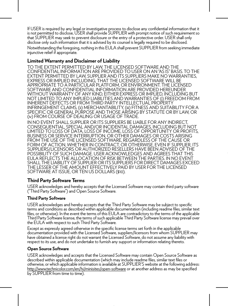 If USER is required by any legal or investigative process to disclose any confidential information that it is not permitted to disclose, USER shall provide SUPPLIER with prompt notice of such requirement so that SUPPLIER may seek to prevent disclosure or the entry of a protective order. USER shall only disclose only such information that it is advised by its counsel is legally required to be disclosed.Notwithstanding the foregoing, nothing in this EULA shall prevent SUPPLIER from seeking immediate injunctive relief if appropriate.Limited Warranty and Disclaimer of LiabilityTO THE EXTENT PERMITTED BY LAW, THE LICENSED SOFTWARE AND THE CONFIDENTIAL INFORMATION ARE PROVIDED TO USER ON AN “AS IS” BASIS. TO THE EXTENT PERMITTED BY LAW, SUPPLIER AND ITS SUPPLIERS MAKE NO WARRANTIES, EXPRESS OR IMPLIED INCLUDING, THAT THE LICENSED SOFTWARE WILL BE APPROPRIATE TO A PARTICULAR PLATFORM, OR ENVIRONMENT. THE LICENSED SOFTWARE AND CONFIDENTIAL INFORMATION ARE PROVIDED HEREUNDER WITHOUT WARRANTY OF ANY KIND, EITHER EXPRESS OR IMPLIED, INCLUDING BUT NOT LIMITED TO ANY IMPLIED LIABILITIES AND WARRANTIES OF (i) FREEDOM FROM INHERENT DEFECTS OR FROM THIRD PARTY INTELLECTUAL PROPERTY INFRINGEMENT CLAIMS, (ii) MERCHANTABILITY, (iii) FITNESS AND SUITABILITY FOR A SPECIFIC OR GENERAL PURPOSE AND THOSE ARISING BY STATUTE OR BY LAW, OR (iv) FROM COURSE OF DEALING OR USAGE OF TRADE.IN NO EVENT SHALL SUPPLIER OR ITS SUPPLIERS BE LIABLE FOR ANY INDIRECT, CONSEQUENTIAL, SPECIAL AND/OR INCIDENTAL DAMAGES, INCLUDING BUT NOT LIMITED TO LOSS OF DATA, LOSS OF INCOME, LOSS OF OPPORTUNITY OR PROFITS, BUSINESS OR SERVICE INTERRUPTION, OR OTHER DAMAGES OR COSTS ARISING FROM THE USE OF THE LICENSED SOFTWARE, REGARDLESS OF THE CAUSE OR FORM OF ACTION, WHETHER IN CONTRACT, OR OTHERWISE, EVEN IF SUPPLIER, ITS SUPPLIERS/LICENSORS OR AUTHORIZED RESELLERS HAVE BEEN ADVISED OF THE POSSIBILITY OF SUCH DAMAGE. USER ACKNOWLEDGES AND AGREES THAT THIS EULA REFLECTS THE ALLOCATION OF RISK BETWEEN THE PARTIES. IN NO EVENT SHALL THE LIABILITY OF SUPPLIER OR ITS SUPPLIERS FOR DIRECT DAMAGES EXCEED THE LESSER OF THE AMOUNT EFFECTIVELY PAID BY USER FOR THE LICENSED SOFTWARE AT ISSUE, OR TEN US DOLLARS ($10).Third Party Software TermsUSER acknowledges and hereby accepts that the Licensed Software may contain third party software (“Third Party Software”) and Open Source Software.Third Party SoftwareUSER acknowledges and hereby accepts that the Third Party Software may be subject to specific terms and conditions as described within applicable documentation (including readme files, similar text files, or otherwise). In the event the terms of this EULA are contradictory to the terms of the applicable Third Party Software license, the terms of such applicable Third Party Software license may prevail over the EULA with respect to such Third Party Software. Except as expressly agreed otherwise in the specific license terms set forth in the applicable documentation provided with the Licensed Software, suppliers/licensors from whom SUPPLIER may have obtained a license right do not warrant the Licensed Software, do not assume any liability with respect to its use, and do not undertake to furnish any support or information relating thereto.Open Source SoftwareUSER acknowledges and accepts that the Licensed Software may contain Open Source Software as described within applicable documentation (which may include readme files, similar text files or otherwise, or which applicable information is available at SUPPLIER&apos;S website at the following address: http://www.technicolor.com/en/hi/minisites/open-software or at another address as may be specified by SUPPLIER from time to time). 