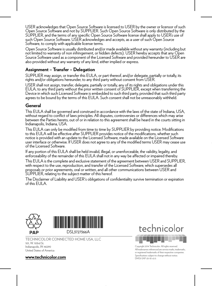 TECHNICOLOR CONNECTED HOME USA, LLC101, W. 103rd St.Indianapolis, IN 46290United States of Americawww.technicolor.com*DSL3727366A*DSL3727366ACopyright 2014 Technicolor. All rights reserved. All tradenames referenced are service marks, trademarks, or registered trademarks of their respective companies. Specifications subject to change without notice.DMS3-SAF-25-55 v2.0. USER acknowledges that Open Source Software is licensed to USER by the owner or licensor of such Open Source Software and not by SUPPLIER. Such Open Source Software is only distributed by the SUPPLIER, and the terms of any specific Open Source Software license shall apply to USER’s use of such Open Source Software. USER acknowledges and accepts, as a user of such Open Source Software, to comply with applicable license terms. Open Source Software is usually distributed and/or made available without any warranty (including but not limited to warranty of non infringement, or hidden defects). USER hereby accepts that any Open Source Software used as a component of the Licensed Software and provided hereunder to USER are also provided without any warranty of any kind, either implied or express. Assignment – Transfer – DelegationSUPPLIER may assign, or transfer this EULA, or part thereof, and/or delegate, partially or totally, its rights and/or obligations hereunder, to any third party without consent from USER. USER shall not assign, transfer, delegate, partially or totally, any of its rights and obligations under this EULA, to any third party without the prior written consent of SUPPLIER, except when transferring the Device in which such Licensed Software is embedded to such third party, provided that such third party agrees to be bound by the terms of this EULA. Such consent shall not be unreasonably withheld.GeneralThis EULA shall be governed and construed in accordance with the laws of the state of Indiana, USA, without regard to conflict of laws principles. All disputes, controversies or differences which may arise between the Parties hereto, out of or in relation to this agreement shall be heard in the courts sitting in Indianapolis, Indiana, USA.This EULA can only be modified from time to time by SUPPLIER by providing notice. Modifications to this EULA will be effective after SUPPLIER provides notice of the modifications, whether such notice is provided with an update to the Licensed Software, made available on the Licensed Software user interface or otherwise. If USER does not agree to any of the modified terms USER may cease use of the Licensed Software. If any portion of this EULA shall be held invalid, illegal, or unenforceable, the validity, legality, and enforceability of the remainder of this EULA shall not in any way be affected or impaired thereby.This EULA is the complete and exclusive statement of the agreement between USER and SUPPLIER, with respect to the use, reproduction, and transfer of the Licensed Software, which supersedes all proposals or prior agreements, oral or written, and all other communications between USER and SUPPLIER, relating to the subject matter of this hereof.The Disclaimer of Liability and USER&apos;s obligations of confidentiality survive termination or expiration of this EULA.