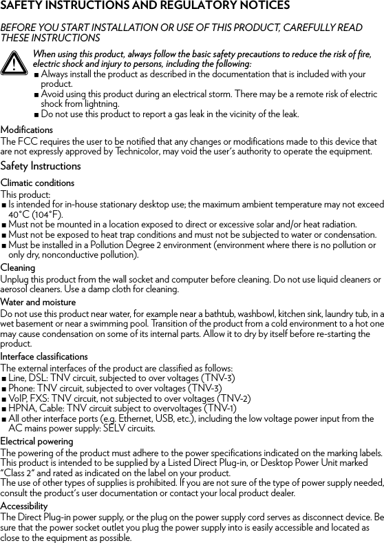 SAFETY INSTRUCTIONS AND REGULATORY NOTICESBEFORE YOU START INSTALLATION OR USE OF THIS PRODUCT, CAREFULLY READ THESE INSTRUCTIONSModificationsThe FCC requires the user to be notified that any changes or modifications made to this device that are not expressly approved by Technicolor, may void the user&apos;s authority to operate the equipment.Safety InstructionsClimatic conditionsThis product:Is intended for in-house stationary desktop use; the maximum ambient temperature may not exceed 40°C (104°F).Must not be mounted in a location exposed to direct or excessive solar and/or heat radiation.Must not be exposed to heat trap conditions and must not be subjected to water or condensation.Must be installed in a Pollution Degree 2 environment (environment where there is no pollution or only dry, nonconductive pollution).CleaningUnplug this product from the wall socket and computer before cleaning. Do not use liquid cleaners or aerosol cleaners. Use a damp cloth for cleaning.Water and moistureDo not use this product near water, for example near a bathtub, washbowl, kitchen sink, laundry tub, in a wet basement or near a swimming pool. Transition of the product from a cold environment to a hot one may cause condensation on some of its internal parts. Allow it to dry by itself before re-starting the product.Interface classificationsThe external interfaces of the product are classified as follows:Line, DSL: TNV circuit, subjected to over voltages (TNV-3)Phone: TNV circuit, subjected to over voltages (TNV-3)VoIP, FXS: TNV circuit, not subjected to over voltages (TNV-2)HPNA, Cable: TNV circuit subject to overvoltages (TNV-1)All other interface ports (e.g. Ethernet, USB, etc.), including the low voltage power input from the AC mains power supply: SELV circuits.Electrical poweringThe powering of the product must adhere to the power specifications indicated on the marking labels.This product is intended to be supplied by a Listed Direct Plug-in, or Desktop Power Unit marked &quot;Class 2&quot; and rated as indicated on the label on your product.The use of other types of supplies is prohibited. If you are not sure of the type of power supply needed, consult the product&apos;s user documentation or contact your local product dealer.AccessibilityThe Direct Plug-in power supply, or the plug on the power supply cord serves as disconnect device. Be sure that the power socket outlet you plug the power supply into is easily accessible and located as close to the equipment as possible.!When using this product, always follow the basic safety precautions to reduce the risk of fire, electric shock and injury to persons, including the following:Always install the product as described in the documentation that is included with your product.Avoid using this product during an electrical storm. There may be a remote risk of electric shock from lightning.Do not use this product to report a gas leak in the vicinity of the leak.