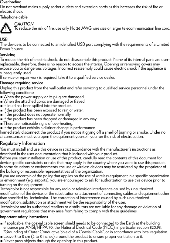 OverloadingDo not overload mains supply socket outlets and extension cords as this increases the risk of fire or electric shock.Telephone cableUSBThe device is to be connected to an identified USB port complying with the requirements of a Limited Power Source.ServicingTo reduce the risk of electric shock, do not disassemble this product. None of its internal parts are user-replaceable; therefore, there is no reason to access the interior. Opening or removing covers may expose you to dangerous voltages. Incorrect reassembly could cause electric shock if the appliance is subsequently used.If service or repair work is required, take it to a qualified service dealer.Damage requiring serviceUnplug this product from the wall outlet and refer servicing to qualified service personnel under the following conditions:When the power supply or its plug are damaged.When the attached cords are damaged or frayed.If liquid has been spilled into the product.If the product has been exposed to rain or water.If the product does not operate normally.If the product has been dropped or damaged in any way.There are noticeable signs of overheating.If the product exhibits a distinct change in performance.Immediately disconnect the product if you notice it giving off a smell of burning or smoke. Under no circumstances must you open the equipment yourself; you run the risk of electrocution.Regulatory InformationYou must install and use this device in strict accordance with the manufacturer&apos;s instructions as described in the user documentation that is included with your product.Before you start installation or use of this product, carefully read the contents of this document for device specific constraints or rules that may apply in the country where you want to use this product.In some situations or environments, the use of wireless devices may be restricted by the proprietor of the building or responsible representatives of the organization.If you are uncertain of the policy that applies on the use of wireless equipment in a specific organization or environment (e.g. airports), you are encouraged to ask for authorization to use this device prior to turning on the equipment.Technicolor is not responsible for any radio or television interference caused by unauthorized modification of the device, or the substitution or attachment of connecting cables and equipment other than specified by Technicolor. The correction of interference caused by such unauthorized modification, substitution or attachment will be the responsibility of the user.Technicolor and its authorized resellers or distributors are not liable for any damage or violation of government regulations that may arise from failing to comply with these guidelines.Important safety instructionsIf applicable, the coaxial cable screen shield needs to be connected to the Earth at the building entrance per ANSI/NFPA 70, the National Electrical Code (NEC), in particular section 820.93, ”Grounding of Outer Conductive Shield of a Coaxial Cable”, or in accordance with local regulation.Leave 5 to 8 cm (2 to 3 inches) around the product to ensure proper ventilation to it.Never push objects through the openings in this product.!CAUTIONTo reduce the risk of fire, use only No 26 AWG wire size or larger telecommunication line cord.