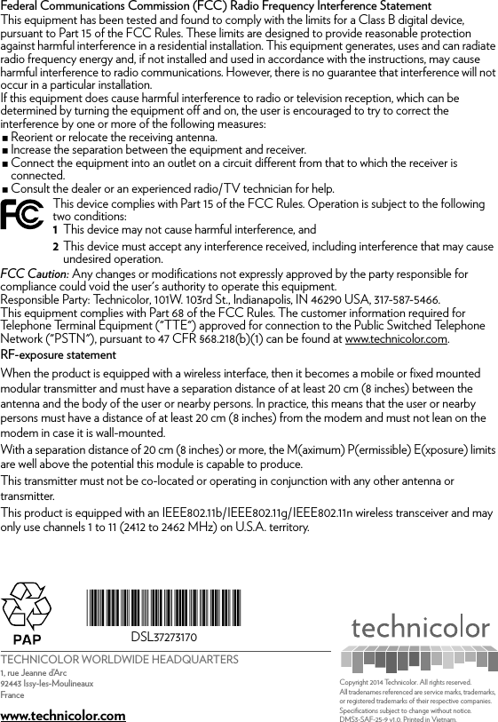 TECHNICOLOR WORLDWIDE HEADQUARTERS1, rue Jeanne d’Arc92443 Issy-les-MoulineauxFrancewww.technicolor.com*DSL37273170*DSL37273170Copyright 2014 Technicolor. All rights reserved. All tradenames referenced are service marks, trademarks, or registered trademarks of their respective companies. Specifications subject to change without notice.DMS3-SAF-25-9 v1.0. Printed in Vietnam.Federal Communications Commission (FCC) Radio Frequency Interference StatementThis equipment has been tested and found to comply with the limits for a Class B digital device, pursuant to Part 15 of the FCC Rules. These limits are designed to provide reasonable protection against harmful interference in a residential installation. This equipment generates, uses and can radiate radio frequency energy and, if not installed and used in accordance with the instructions, may cause harmful interference to radio communications. However, there is no guarantee that interference will not occur in a particular installation.If this equipment does cause harmful interference to radio or television reception, which can be determined by turning the equipment off and on, the user is encouraged to try to correct the interference by one or more of the following measures:Reorient or relocate the receiving antenna.Increase the separation between the equipment and receiver.Connect the equipment into an outlet on a circuit different from that to which the receiver is connected.Consult the dealer or an experienced radio/TV technician for help.FCC Caution: Any changes or modifications not expressly approved by the party responsible for compliance could void the user&apos;s authority to operate this equipment.Responsible Party: Technicolor, 101W. 103rd St., Indianapolis, IN 46290 USA, 317-587-5466.This equipment complies with Part 68 of the FCC Rules. The customer information required for Telephone Terminal Equipment (&quot;TTE&quot;) approved for connection to the Public Switched Telephone Network (&quot;PSTN&quot;), pursuant to 47 CFR §68.218(b)(1) can be found at www.technicolor.com.RF-exposure statementWhen the product is equipped with a wireless interface, then it becomes a mobile or fixed mounted modular transmitter and must have a separation distance of at least 20 cm (8 inches) between the antenna and the body of the user or nearby persons. In practice, this means that the user or nearby persons must have a distance of at least 20 cm (8 inches) from the modem and must not lean on the modem in case it is wall-mounted.With a separation distance of 20 cm (8 inches) or more, the M(aximum) P(ermissible) E(xposure) limits are well above the potential this module is capable to produce.This transmitter must not be co-located or operating in conjunction with any other antenna or transmitter.This product is equipped with an IEEE802.11b/IEEE802.11g/IEEE802.11n wireless transceiver and may only use channels 1 to 11 (2412 to 2462 MHz) on U.S.A. territory.This device complies with Part 15 of the FCC Rules. Operation is subject to the following two conditions:1This device may not cause harmful interference, and2This device must accept any interference received, including interference that may cause undesired operation.
