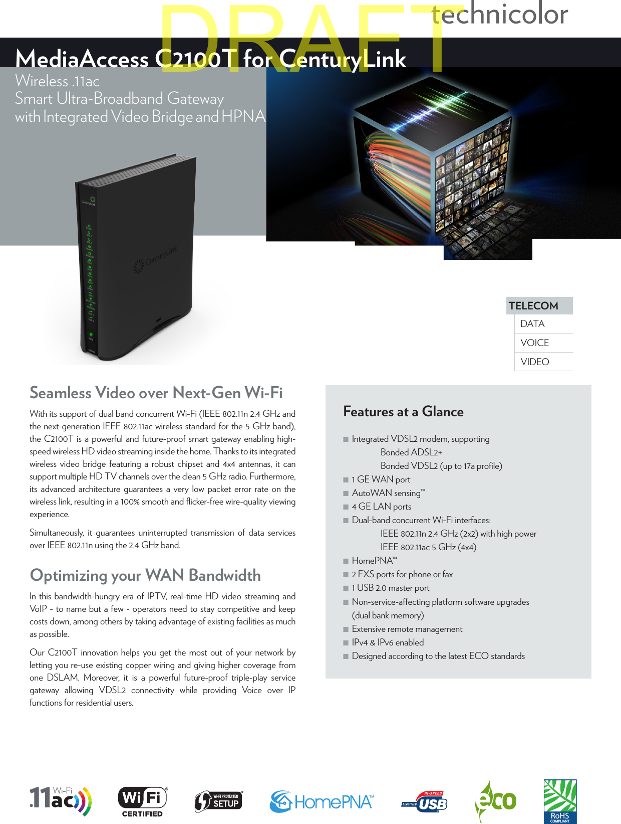 TELECOMVOICEDATAVIDEOMediaAccess C2100T for CenturyLinkWireless .11acSmart Ultra-Broadband Gatewaywith Integrated Video Bridge and HPNAFeatures at a Glance ■Integrated VDSL2 modem, supporting   Bonded ADSL2+   Bonded VDSL2 (up to 17a proﬁle) ■1 GE WAN port ■AutoWAN sensing™ ■4 GE LAN ports ■Dual-band concurrent Wi-Fi interfaces:    IEEE802.11n 2.4GHz (2x2) with high power   IEEE802.11ac 5GHz (4x4) ■HomePNA™ ■2 FXS ports for phone or fax ■1 USB 2.0 master port ■Non-service-aecting platform software upgrades (dual bank memory) ■Extensive remote management ■IPv4 &amp; IPv6 enabled ■Designed according to the latest ECO standardsSeamless Video over Next-Gen Wi-FiWith its support of dual band concurrent Wi-Fi (IEEE802.11n 2.4GHz and the next-generation IEEE802.11ac wireless standard for the 5GHz band), the C2100T is a powerful and future-proof smart gateway enabling high-speed wireless HD video streaming inside the home. Thanks to its integrated wireless video bridge featuring a robust chipset and 4x4 antennas, it can support multiple HD TV channels over the clean 5GHz radio. Furthermore, its advanced architecture guarantees a very low packet error rate on the wireless link, resulting in a 100% smooth and ﬂicker-free wire-quality viewing experience. Simultaneously, it guarantees uninterrupted transmission of data services over IEEE802.11n using the 2.4GHz band.RoHSCOMPLIANTOptimizing your WAN BandwidthIn this bandwidth-hungry era of IPTV, real-time HD video streaming and VoIP - to name but a few - operators need to stay competitive and keep costs down, among others by taking advantage of existing facilities as much as possible. Our C2100T innovation helps you get the most out of your network by letting you re-use existing copper wiring and giving higher coverage from one DSLAM. Moreover, it is a powerful future-proof triple-play service gateway allowing VDSL2 connectivity while providing Voice over IP functions for residential users.DRAFT