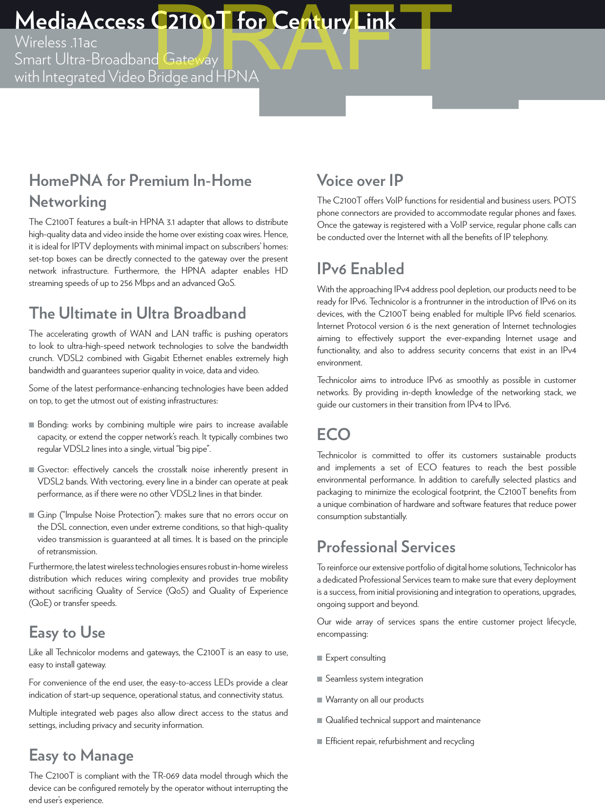 MediaAccess C2100T for CenturyLinkWireless .11acSmart Ultra-Broadband Gatewaywith Integrated Video Bridge and HPNAIPv6 EnabledWith the approaching IPv4 address pool depletion, our products need to be ready for IPv6. Technicolor is a frontrunner in the introduction of IPv6 on its devices, with the C2100T being enabled for multiple IPv6 ﬁeld scenarios. Internet Protocol version 6 is the next generation of Internet technologies aiming to eectively support the ever-expanding Internet usage and functionality, and also to address security concerns that exist in an IPv4 environment.Technicolor aims to introduce IPv6 as smoothly as possible in customer networks. By providing in-depth knowledge of the networking stack, we guide our customers in their transition from IPv4 to IPv6.The Ultimate in Ultra BroadbandThe accelerating growth of WAN and LAN trac is pushing operators to look to ultra-high-speed network technologies to solve the bandwidth crunch. VDSL2 combined with Gigabit Ethernet enables extremely high bandwidth and guarantees superior quality in voice, data and video. Some of the latest performance-enhancing technologies have been added on top, to get the utmost out of existing infrastructures: ■Bonding: works by combining multiple wire pairs to increase available capacity, or extend the copper network’s reach. It typically combines two regular VDSL2 lines into a single, virtual “big pipe”. ■G.vector: eectively cancels the crosstalk noise inherently present in VDSL2 bands. With vectoring, every line in a binder can operate at peak performance, as if there were no other VDSL2 lines in that binder. ■G.inp (“Impulse Noise Protection”): makes sure that no errors occur on the DSL connection, even under extreme conditions, so that high-quality video transmission is guaranteed at all times. It is based on the principle of retransmission.Furthermore, the latest wireless technologies ensures robust in-home wireless distribution which reduces wiring complexity and provides true mobility without sacriﬁcing Quality of Service (QoS) and Quality of Experience (QoE) or transfer speeds.HomePNA for Premium In-Home NetworkingThe C2100T features a built-in HPNA 3.1 adapter that allows to distribute high-quality data and video inside the home over existing coax wires. Hence, it is ideal for IPTV deployments with minimal impact on subscribers’ homes: set-top boxes can be directly connected to the gateway over the present network infrastructure. Furthermore, the HPNA adapter enables HD streaming speeds of up to 256 Mbps and an advanced QoS.ECOTechnicolor is committed to oer its customers sustainable products and implements a set of ECO features to reach the best possible environmental performance. In addition to carefully selected plastics and packaging to minimize the ecological footprint, the C2100T beneﬁts from a unique combination of hardware and software features that reduce power consumption substantially.Professional ServicesTo reinforce our extensive portfolio of digital home solutions, Technicolor has a dedicated Professional Services team to make sure that every deployment is a success, from initial provisioning and integration to operations, upgrades, ongoing support and beyond.Our wide array of services spans the entire customer project lifecycle, encompassing: ■Expert consulting  ■Seamless system integration  ■Warranty on all our products  ■Qualiﬁed technical support and maintenance  ■Ecient repair, refurbishment and recycling Easy to UseLike all Technicolor modems and gateways, the C2100T is an easy to use, easy to install gateway.For convenience of the end user, the easy-to-access LEDs provide a clear indication of start-up sequence, operational status, and connectivity status.Multiple integrated web pages also allow direct access to the status and settings, including privacy and security information.Voice over IPThe C2100T oers VoIP functions for residential and business users. POTS phone connectors are provided to accommodate regular phones and faxes. Once the gateway is registered with a VoIP service, regular phone calls can be conducted over the Internet with all the beneﬁts of IP telephony.Easy to ManageThe C2100T is compliant with the TR-069 data model through which the device can be conﬁgured remotely by the operator without interrupting the end user’s experience.DRAFT