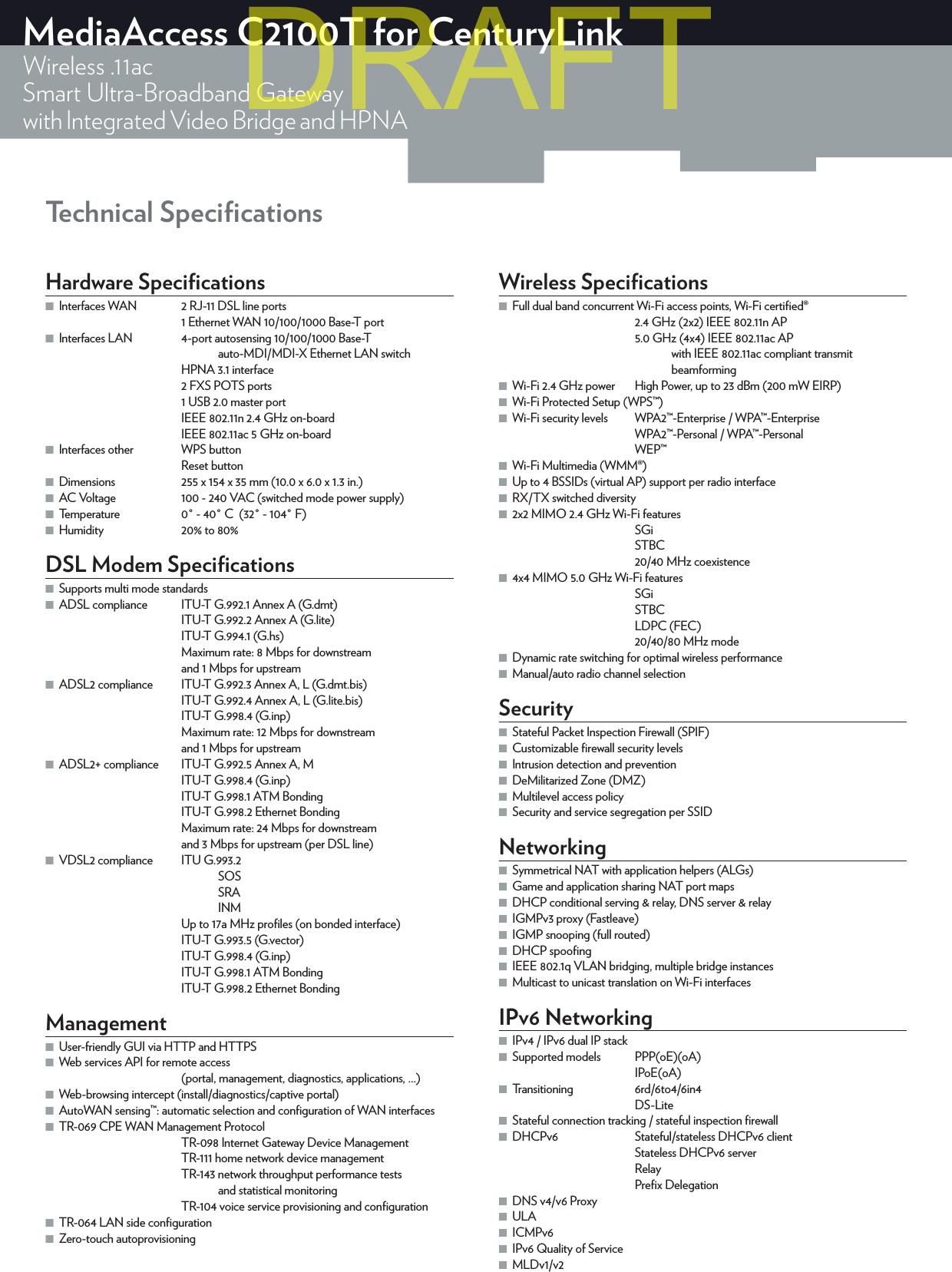 Technical SpeciﬁcationsMediaAccess C2100T for CenturyLinkWireless .11acSmart Ultra-Broadband Gatewaywith Integrated Video Bridge and HPNAHardware Speciﬁcations ■Interfaces WAN  2 RJ-11 DSL line ports1 Ethernet WAN 10/100/1000 Base-T port ■Interfaces LAN  4-port autosensing 10/100/1000 Base-T    auto-MDI/MDI-X Ethernet LAN switchHPNA 3.1 interface2 FXS POTS ports1 USB 2.0 master portIEEE802.11n 2.4GHz on-boardIEEE 802.11ac 5GHz on-board ■Interfaces other  WPSbuttonResetbutton ■Dimensions  255 x 154 x 35mm (10.0 x 6.0 x 1.3in.) ■AC Voltage  100 - 240VAC (switched mode power supply) ■Temperature  0° - 40°C  (32° - 104°F)  ■Humidity  20% to 80% DSL Modem Speciﬁcations ■Supports multi mode standards ■ADSL compliance  ITU-T G.992.1 Annex A (G.dmt)ITU-T G.992.2 Annex A (G.lite)ITU-T G.994.1 (G.hs)Maximum rate: 8Mbps for downstream  and 1Mbps for upstream ■ADSL2 compliance  ITU-T G.992.3 Annex A, L (G.dmt.bis)ITU-T G.992.4 Annex A, L (G.lite.bis)ITU-T G.998.4 (G.inp)Maximum rate: 12Mbps for downstream  and 1Mbps for upstream ■ADSL2+ compliance  ITU-T G.992.5 Annex A, MITU-T G.998.4 (G.inp)ITU-T G.998.1 ATM BondingITU-T G.998.2 Ethernet BondingMaximum rate: 24Mbps for downstream  and 3Mbps for upstream (per DSL line) ■VDSL2 compliance  ITU G.993.2 SOS SRA INMUp to 17aMHz proﬁles (on bonded interface)ITU-T G.993.5 (G.vector)ITU-T G.998.4 (G.inp)ITU-T G.998.1 ATM BondingITU-T G.998.2 Ethernet BondingManagement ■User-friendly GUI via HTTP and HTTPS ■Web services API for remote access    (portal, management, diagnostics, applications, ...) ■Web-browsing intercept (install/diagnostics/captive portal) ■AutoWAN sensing™: automatic selection and conﬁguration of WAN interfaces ■TR-069 CPE WAN Management ProtocolTR-098 Internet Gateway Device ManagementTR-111 home network device managementTR-143 network throughput performance tests      and statistical monitoringTR-104 voice service provisioning and conﬁguration ■TR-064 LAN side conﬁguration ■Zero-touch autoprovisioningWireless Speciﬁcations ■Full dual band concurrent Wi-Fi access points, Wi-Fi certiﬁed®2.4GHz(2x2) IEEE802.11n AP5.0GHz(4x4) IEEE802.11ac AP    with IEEE802.11ac compliant transmit beamforming ■Wi-Fi 2.4 GHz power   High Power, up to 23 dBm (200 mW EIRP) ■Wi-Fi Protected Setup (WPS™) ■Wi-Fi security levels  WPA2™-Enterprise / WPA™-EnterpriseWPA2™-Personal / WPA™-PersonalWEP™ ■Wi-Fi Multimedia (WMM®) ■Up to 4 BSSIDs (virtual AP) support per radio interface ■RX/TX switched diversity ■2x2 MIMO 2.4GHz Wi-Fi featuresSGiSTBC20/40MHz coexistence ■4x4 MIMO 5.0GHz Wi-Fi featuresSGiSTBCLDPC (FEC)20/40/80MHz mode ■Dynamic rate switching for optimal wireless performance ■Manual/auto radio channel selectionSecurity ■Stateful Packet Inspection Firewall (SPIF) ■Customizable ﬁrewall security levels ■Intrusion detection and prevention ■DeMilitarized Zone (DMZ) ■Multilevel access policy ■Security and service segregation per SSIDNetworking ■Symmetrical NAT with application helpers (ALGs) ■Game and application sharing NAT port maps ■DHCP conditional serving &amp; relay, DNS server &amp; relay ■IGMPv3 proxy (Fastleave) ■IGMP snooping (full routed) ■DHCP spooﬁng ■IEEE802.1q VLAN bridging, multiple bridge instances ■Multicast to unicast translation on Wi-Fi interfacesIPv6 Networking ■IPv4 / IPv6 dual IP stack ■Supported models  PPP(oE)(oA)IPoE(oA)  ■Transitioning 6rd/6to4/6in4DS-Lite ■Stateful connection tracking / stateful inspection ﬁrewall ■DHCPv6  Stateful/stateless DHCPv6 clientStateless DHCPv6 server RelayPreﬁx Delegation ■DNS v4/v6 Proxy ■ULA ■ICMPv6 ■IPv6 Quality of Service ■MLDv1/v2DRAFT