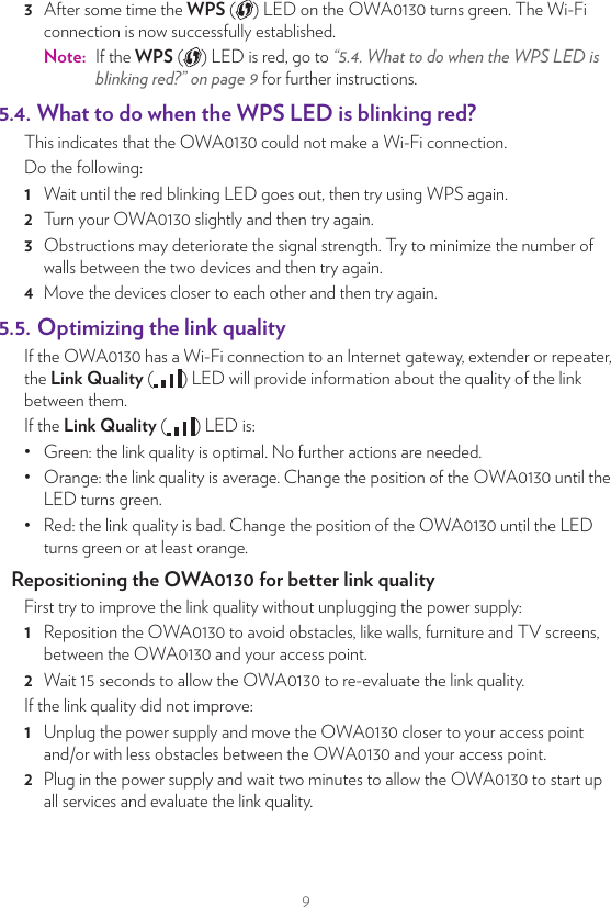 95. Tips and tricks5.1.  Making a wired connection between the OWA0130 and your Internet gateway1  Take the included Ethernet cable (this is the cable with the yellow connectors).2  Connect one end of the Ethernet cable to one of the yellow Ethernet ports on the back of your OWA0130.3  Connect the other end of the Ethernet cable to a Ethernet or LAN port of your Internet gateway.5.2. Pairing the OWA0130 with your Internet gatewayRequirementsYour Internet gateway must have 5GHz Wi-Fi either through a built-in access point or an OWA0130 connected to it. Procedure1  Brieﬂy press the WPS ( ) button on the OWA0130. The WPS ( ) LED on the OWA0130 starts blinking orange.2  Within two minutes, brieﬂy press the WPS ( ) button on your Internet gateway (or the OWA0130 connected to it).Note:  On some Internet gateways you may have to press and hold the WPS button for a few seconds or until its WPS ( ) LED starts blinking.3  After some time the WPS ( ) LED on the OWA0130 turns green. The Wi-Fi connection is now successfully established.Note:  If the WPS ( ) LED is red, go to “5.4. What to do when the WPS LED is blinking red?” on page9 for further instructions.5.3. Pairing your Wi‑Fi devices to the OWA0130Connecting your Wi‑Fi devices using WPS 1  Brieﬂy press the WPS ( ) button on the OWA0130. The WPS LED on the OWA0130 starts blinking orange.2  Within two minutes, start WPS on your Wi-Fi device. If your Wi-Fi device is: Another OWA0130, brieﬂy press its WPS ( ) button. Another type of device, consult the documentation of your device.WPS3  After some time the WPS ( ) LED on the OWA0130 turns green. The Wi-Fi connection is now successfully established.Note:  If the WPS ( ) LED is red, go to “5.4. What to do when the WPS LED is blinking red?” on page9 for further instructions.5.4. What to do when the WPS LED is blinking red?This indicates that the OWA0130 could not make a Wi-Fi connection.Do the following:1  Wait until the red blinking LED goes out, then try using WPS again.2  Turn your OWA0130 slightly and then try again.3  Obstructions may deteriorate the signal strength. Try to minimize the number of walls between the two devices and then try again.4  Move the devices closer to each other and then try again.5.5. Optimizing the link qualityIf the OWA0130 has a Wi-Fi connection to an Internet gateway, extender or repeater, the Link Quality ( ) LED will provide information about the quality of the link between them.If the Link Quality ( ) LED is:•  Green: the link quality is optimal. No further actions are needed.•  Orange: the link quality is average. Change the position of the OWA0130 until the LED turns green.•  Red: the link quality is bad. Change the position of the OWA0130 until the LED turns green or at least orange.Repositioning the OWA0130 for better link qualityFirst try to improve the link quality without unplugging the power supply:1  Reposition the OWA0130 to avoid obstacles, like walls, furniture and TV screens, between the OWA0130 and your access point.2  Wait 15seconds to allow the OWA0130 to re-evaluate the link quality.If the link quality did not improve:1  Unplug the power supply and move the OWA0130 closer to your access point and/or with less obstacles between the OWA0130 and your access point.2  Plug in the power supply and wait two minutes to allow the OWA0130 to start up all services and evaluate the link quality.
