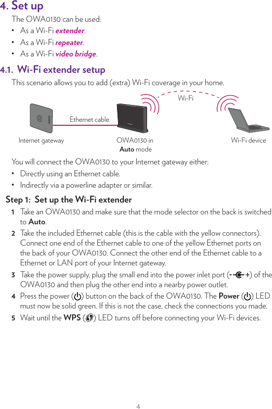 44. Set upThe OWA0130 can be used:•  As a Wi-Fi extender.•  As a Wi-Fi repeater.•  As a Wi-Fi video bridge.4.1.  Wi‑Fi extender setupThis scenario allows you to add (extra) Wi-Fi coverage in your home.OWA0130 in Auto modeInternet gateway Wi-Fi deviceEthernet cableWi-FiYou will connect the OWA0130 to your Internet gateway either:•  Directly using an Ethernet cable.•  Indirectly via a powerline adapter or similar.Step 1:  Set up the Wi‑Fi extender1  Take an OWA0130 and make sure that the mode selector on the back is switched to Auto.2  Take the included Ethernet cable (this is the cable with the yellow connectors). Connect one end of the Ethernet cable to one of the yellow Ethernet ports on the back of your OWA0130. Connect the other end of the Ethernet cable to a Ethernet or LAN port of your Internet gateway.3  Take the power supply, plug the small end into the power inlet port ( ) of the OWA0130 and then plug the other end into a nearby power outlet.4  Press the power ( ) button on the back of the OWA0130. The Power ( ) LED must now be solid green. If this is not the case, check the connections you made.5  Wait until the WPS ( ) LED turns o before connecting your Wi-Fi devices.Step 2:  Connect your Wi‑Fi devicesIf your Wi-Fi device:•  Supports WPS, use WPS to pair it with the OWA0130. For more information, see “5.3. Pairing your Wi‑Fi devices to the OWA0130” on page8.•  Does not support WPS, conﬁgure it with the Wi-Fi network name (SSID) and wireless key that are printed on the product label on the back of the OWA0130. For more information, consult the user documentation of your device.Step 3:  Connect an Ethernet device (optional)You can use the OWA0130’s other Ethernet port to connect an Ethernet device (for example, a NAS drive or computer) to your home network.4.2. Wi‑Fi Repeater setupThis scenario allows you to extend Wi-Fi coverage in your home by retransmitting Wi-Fi messages from your existing Wi-Fi network.OWA0130in Auto modeWi-Fi  deviceInternet gateway orseparate OWA0130 wired to itWi-Fi Wi-FiRequirementsYour Intenet gateway must have 5GHz Wi-Fi either built-in or via a separate OWA0130 extender.Step 1:  Set up the repeater1  Take an OWA0130 and make sure that the mode selector on the back is switched to Auto.2  Position your OWA0130 half-way between your Internet gateway (or  extender) and your Wi-Fi devices.3  Take the power supply, plug the small end into the power inlet port ( ) of the OWA0130 and then plug the other end into a nearby power outlet.4  Press the power ( ) button on the back of the OWA0130. The Power ( ) LED must now be solid green. If this is not the case, check the connections you made.5  Wait until the WPS ( ) LED turns o and then pair the OWA0130 with your Internet gateway using WPS. For more detailed instrcutions, see “5.2. Pairing the OWA0130 with your Internet gateway” on page8.