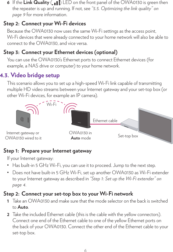 66  If the Link Quality ( ) LED on the front panel of the OWA0130 is green then the repeater is up and running. If not, see “5.5. Optimizing the link quality” on page9 for more information.Step 2:  Connect your Wi‑Fi devicesBecause the OWA0130 now uses the same Wi-Fi settings as the access point, Wi-Fi devices that were already connected to your home network will also be able to connect to the OWA0130, and vice versa.Step 3:  Connect your Ethernet devices (optional)You can use the OWA0130’s Ethernet ports to connect Ethernet devices (for example, a NAS drive or computer) to your home network.4.3. Video bridge setupThis scenario allows you to set up a high-speed Wi-Fi link capable of transmitting multiple HD video streams between your Internet gateway and your set-top box (or other Wi-Fi devices, for example an IP camera).OWA0130 in Auto mode Set-top boxInternet gateway or OWA0130 wired to itEthernet cableWi-FiStep 1:  Prepare your Internet gatewayIf your Internet gateway:•  Has built-in 5 GHz Wi-Fi, you can use it to proceed. Jump to the next step.•  Does not have built-in 5GHz Wi-Fi, set up another OWA0130 as Wi-Fi extender to your Internet gateway as described in “Step 1: Set up the Wi‑Fi extender” on page4.Step 2:  Connect your set‑top box to your Wi‑Fi network1  Take an OWA0130 and make sure that the mode selector on the back is switched to Auto.2  Take the included Ethernet cable (this is the cable with the yellow connectors). Connect one end of the Ethernet cable to one of the yellow Ethernet ports on the back of your OWA0130. Connect the other end of the Ethernet cable to your set-top box.3  Try to position the OWA0130 with as few obstacles (including your TV) as possible between the OWA0130 and the Internet gateway.4  Take the power supply, plug the small end into the power inlet port ( ) of the OWA0130 and then plug the other end into a nearby power outlet.5  Press the power ( ) button on the back of the OWA0130. The Power ( ) LED must now be solid green. If this is not the case, check the connections you made.6  Wait until the WPS ( ) LED turns o and pair your OWA0130 with your Internet gateway (or Wi-Fi extender) using WPS. For detailed instructions, see “5.2. Pairing the OWA0130 with your Internet gateway” on page8.7  If the Link Quality ( ) LED on the front panel of the OWA0130 is green then the video bridge is up and running. If not, see “5.5. Optimizing the link quality” on page9 for more information.Note:  When the OWA0130 connected to your set-top box is switched to Auto mode, it will also functions as a repeater for your Internet gateway on top of its role in the video bridge.Step 3:  Connect your wired devices (optional)You can use the OWA0130’s other Ethernet port to connect an Ethernet device (for example, a NAS drive or computer) to your home network.