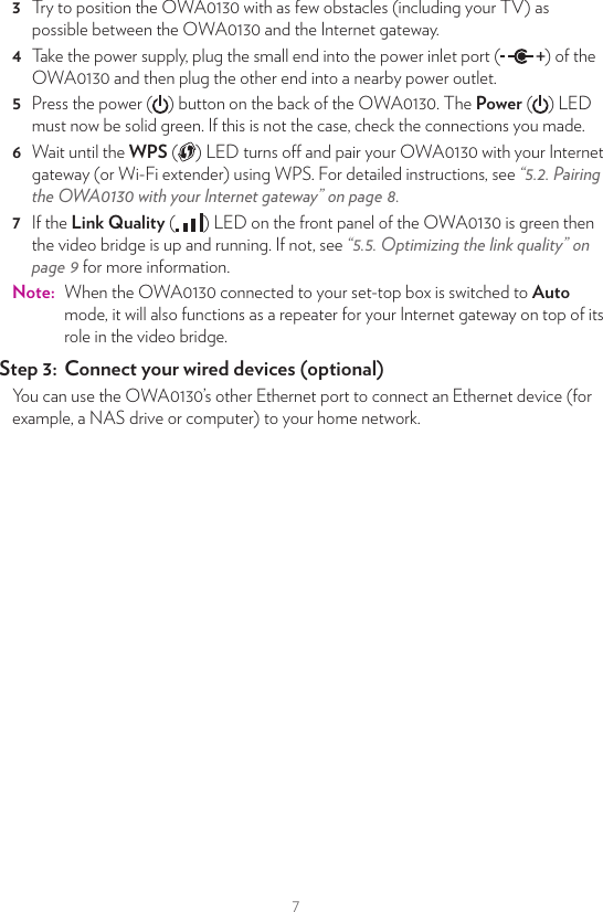 76  If the Link Quality ( ) LED on the front panel of the OWA0130 is green then the repeater is up and running. If not, see “5.5. Optimizing the link quality” on page9 for more information.Step 2:  Connect your Wi‑Fi devicesBecause the OWA0130 now uses the same Wi-Fi settings as the access point, Wi-Fi devices that were already connected to your home network will also be able to connect to the OWA0130, and vice versa.Step 3:  Connect your Ethernet devices (optional)You can use the OWA0130’s Ethernet ports to connect Ethernet devices (for example, a NAS drive or computer) to your home network.4.3. Video bridge setupThis scenario allows you to set up a high-speed Wi-Fi link capable of transmitting multiple HD video streams between your Internet gateway and your set-top box (or other Wi-Fi devices, for example an IP camera).OWA0130 in Auto mode Set-top boxInternet gateway or OWA0130 wired to itEthernet cableWi-FiStep 1:  Prepare your Internet gatewayIf your Internet gateway:•  Has built-in 5 GHz Wi-Fi, you can use it to proceed. Jump to the next step.•  Does not have built-in 5GHz Wi-Fi, set up another OWA0130 as Wi-Fi extender to your Internet gateway as described in “Step 1: Set up the Wi‑Fi extender” on page4.Step 2:  Connect your set‑top box to your Wi‑Fi network1  Take an OWA0130 and make sure that the mode selector on the back is switched to Auto.2  Take the included Ethernet cable (this is the cable with the yellow connectors). Connect one end of the Ethernet cable to one of the yellow Ethernet ports on the back of your OWA0130. Connect the other end of the Ethernet cable to your set-top box.3  Try to position the OWA0130 with as few obstacles (including your TV) as possible between the OWA0130 and the Internet gateway.4  Take the power supply, plug the small end into the power inlet port ( ) of the OWA0130 and then plug the other end into a nearby power outlet.5  Press the power ( ) button on the back of the OWA0130. The Power ( ) LED must now be solid green. If this is not the case, check the connections you made.6  Wait until the WPS ( ) LED turns o and pair your OWA0130 with your Internet gateway (or Wi-Fi extender) using WPS. For detailed instructions, see “5.2. Pairing the OWA0130 with your Internet gateway” on page8.7  If the Link Quality ( ) LED on the front panel of the OWA0130 is green then the video bridge is up and running. If not, see “5.5. Optimizing the link quality” on page9 for more information.Note:  When the OWA0130 connected to your set-top box is switched to Auto mode, it will also functions as a repeater for your Internet gateway on top of its role in the video bridge.Step 3:  Connect your wired devices (optional)You can use the OWA0130’s other Ethernet port to connect an Ethernet device (for example, a NAS drive or computer) to your home network.