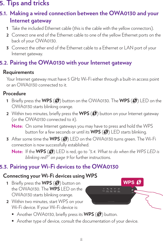 85. Tips and tricks5.1.  Making a wired connection between the OWA0130 and your Internet gateway1  Take the included Ethernet cable (this is the cable with the yellow connectors).2  Connect one end of the Ethernet cable to one of the yellow Ethernet ports on the back of your OWA0130.3  Connect the other end of the Ethernet cable to a Ethernet or LAN port of your Internet gateway.5.2. Pairing the OWA0130 with your Internet gatewayRequirementsYour Internet gateway must have 5GHz Wi-Fi either through a built-in access point or an OWA0130 connected to it. Procedure1  Brieﬂy press the WPS ( ) button on the OWA0130. The WPS ( ) LED on the OWA0130 starts blinking orange.2  Within two minutes, brieﬂy press the WPS ( ) button on your Internet gateway (or the OWA0130 connected to it).Note:  On some Internet gateways you may have to press and hold the WPS button for a few seconds or until its WPS ( ) LED starts blinking.3  After some time the WPS ( ) LED on the OWA0130 turns green. The Wi-Fi connection is now successfully established.Note:  If the WPS ( ) LED is red, go to “5.4. What to do when the WPS LED is blinking red?” on page9 for further instructions.5.3. Pairing your Wi‑Fi devices to the OWA0130Connecting your Wi‑Fi devices using WPS 1  Brieﬂy press the WPS ( ) button on the OWA0130. The WPS LED on the OWA0130 starts blinking orange.2  Within two minutes, start WPS on your Wi-Fi device. If your Wi-Fi device is: Another OWA0130, brieﬂy press its WPS ( ) button. Another type of device, consult the documentation of your device.WPS3  After some time the WPS ( ) LED on the OWA0130 turns green. The Wi-Fi connection is now successfully established.Note:  If the WPS ( ) LED is red, go to “5.4. What to do when the WPS LED is blinking red?” on page9 for further instructions.5.4. What to do when the WPS LED is blinking red?This indicates that the OWA0130 could not make a Wi-Fi connection.Do the following:1  Wait until the red blinking LED goes out, then try using WPS again.2  Turn your OWA0130 slightly and then try again.3  Obstructions may deteriorate the signal strength. Try to minimize the number of walls between the two devices and then try again.4  Move the devices closer to each other and then try again.5.5. Optimizing the link qualityIf the OWA0130 has a Wi-Fi connection to an Internet gateway, extender or repeater, the Link Quality ( ) LED will provide information about the quality of the link between them.If the Link Quality ( ) LED is:•  Green: the link quality is optimal. No further actions are needed.•  Orange: the link quality is average. Change the position of the OWA0130 until the LED turns green.•  Red: the link quality is bad. Change the position of the OWA0130 until the LED turns green or at least orange.Repositioning the OWA0130 for better link qualityFirst try to improve the link quality without unplugging the power supply:1  Reposition the OWA0130 to avoid obstacles, like walls, furniture and TV screens, between the OWA0130 and your access point.2  Wait 15seconds to allow the OWA0130 to re-evaluate the link quality.If the link quality did not improve:1  Unplug the power supply and move the OWA0130 closer to your access point and/or with less obstacles between the OWA0130 and your access point.2  Plug in the power supply and wait two minutes to allow the OWA0130 to start up all services and evaluate the link quality.
