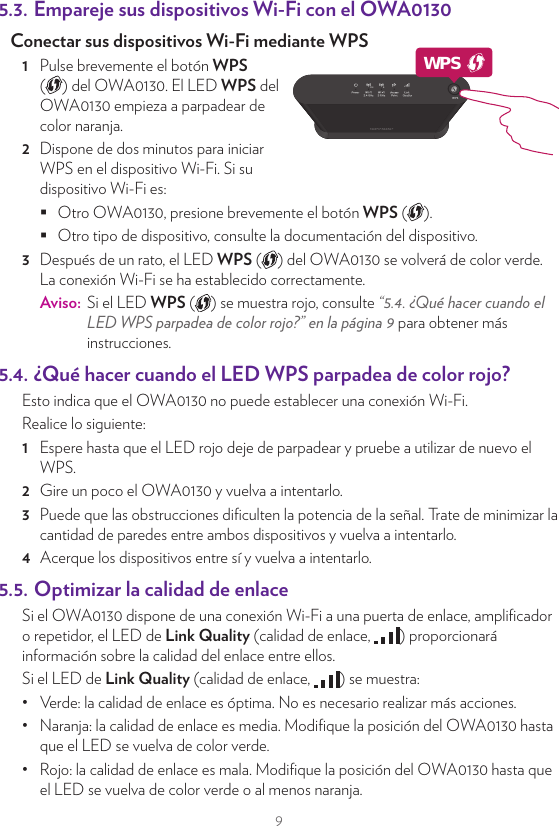 95. Sugerencias y trucos5.1.  Efectuar una conexión con cable entre el OWA0130 y la puerta de enlace de Internet1  Tome el cable Ethernet incluido (el cable con conectores amarillos).2  Conecte un extremo del cable Ethernet a uno de los puertos Ethernet amarillos de la parte trasera del OWA0130.3  Conecte el otro extremo del cable Ethernet a un puerto Ethernet o LAN disponible de la puerta de enlace de Internet.5.2. Empareje el OWA0130 con la puerta de enlace de InternetRequisitosSu puerta de enlace de Internet debe disponer de Wi-Fi 5 GHz, ya sea mediante un punto de acceso incorporado o un OWA0130 conectado a la misma. Procedimiento1  Pulse brevemente el botón WPS ( ) del OWA0130. El LED WPS ( ) del OWA0130 empieza a parpadear de color naranja.2  Dispone de dos minutos para pulsar brevemente el botón WPS ( ) de la puerta de enlace de Internet (o el OWA0130 conectado al mismo).Aviso:  Con algunas puertas de enlace de Internet, puede que sea necesario pulsar y mantener presionado el botón WPS durante unos segundos o hasta que el LED WPS ( ) comience a parpadear.3  Después de un rato, el LED WPS ( ) del OWA0130 se volverá de color verde. La conexión Wi-Fi se ha establecido correctamente.Aviso:  Si el LED WPS ( ) se muestra rojo, consulte “5.4. ¿Qué hacer cuando el LED WPS parpadea de color rojo?” en la página9 para obtener más instrucciones.5.3. Empareje sus dispositivos Wi-Fi con el OWA0130Conectar sus dispositivos Wi-Fi mediante WPS 1  Pulse brevemente el botón WPS  ( ) del OWA0130. El LED WPS del OWA0130 empieza a parpadear de color naranja.2  Dispone de dos minutos para iniciar WPS en el dispositivo Wi-Fi. Si su dispositivo Wi-Fi es: Otro OWA0130, presione brevemente el botón WPS ( ). Otro tipo de dispositivo, consulte la documentación del dispositivo.3  Después de un rato, el LED WPS ( ) del OWA0130 se volverá de color verde. La conexión Wi-Fi se ha establecido correctamente.Aviso:  Si el LED WPS ( ) se muestra rojo, consulte “5.4. ¿Qué hacer cuando el LED WPS parpadea de color rojo?” en la página9 para obtener más instrucciones.5.4. ¿Qué hacer cuando el LED WPS parpadea de color rojo?Esto indica que el OWA0130 no puede establecer una conexión Wi-Fi.Realice lo siguiente:1  Espere hasta que el LED rojo deje de parpadear y pruebe a utilizar de nuevo el WPS.2  Gire un poco el OWA0130 y vuelva a intentarlo.3  Puede que las obstrucciones diﬁculten la potencia de la señal. Trate de minimizar la cantidad de paredes entre ambos dispositivos y vuelva a intentarlo.4  Acerque los dispositivos entre sí y vuelva a intentarlo.5.5. Optimizar la calidad de enlaceSi el OWA0130 dispone de una conexión Wi-Fi a una puerta de enlace, ampliﬁcador o repetidor, el LED de Link Quality (calidad de enlace,  ) proporcionará información sobre la calidad del enlace entre ellos.Si el LED de Link Quality (calidad de enlace,  ) se muestra:•  Verde: la calidad de enlace es óptima. No es necesario realizar más acciones.•  Naranja: la calidad de enlace es media. Modiﬁque la posición del OWA0130 hasta que el LED se vuelva de color verde.•  Rojo: la calidad de enlace es mala. Modiﬁque la posición del OWA0130 hasta que el LED se vuelva de color verde o al menos naranja.WPS