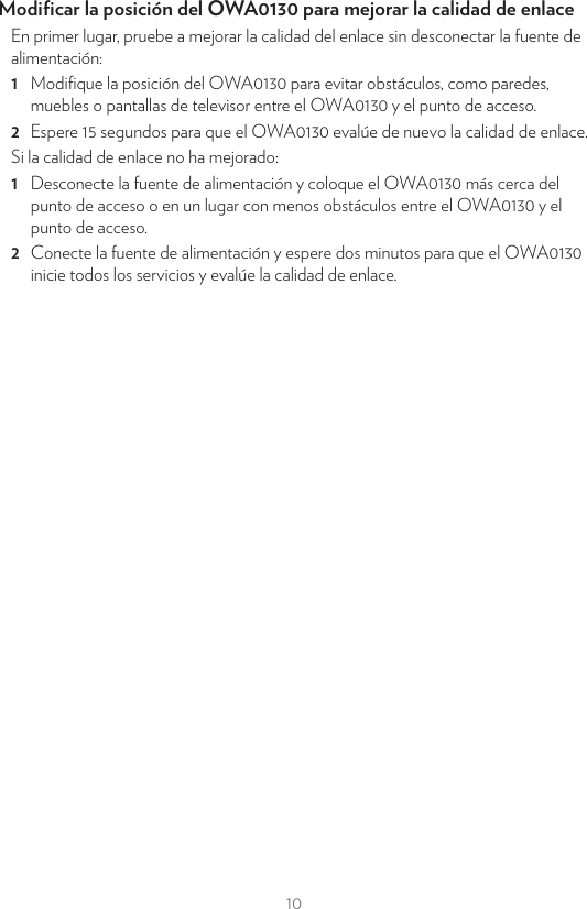 10Modiﬁcar la posición del OWA0130 para mejorar la calidad de enlaceEn primer lugar, pruebe a mejorar la calidad del enlace sin desconectar la fuente de alimentación:1  Modiﬁque la posición del OWA0130 para evitar obstáculos, como paredes, muebles o pantallas de televisor entre el OWA0130 y el punto de acceso.2  Espere 15 segundos para que el OWA0130 evalúe de nuevo la calidad de enlace.Si la calidad de enlace no ha mejorado:1  Desconecte la fuente de alimentación y coloque el OWA0130 más cerca del punto de acceso o en un lugar con menos obstáculos entre el OWA0130 y el punto de acceso.2  Conecte la fuente de alimentación y espere dos minutos para que el OWA0130 inicie todos los servicios y evalúe la calidad de enlace.