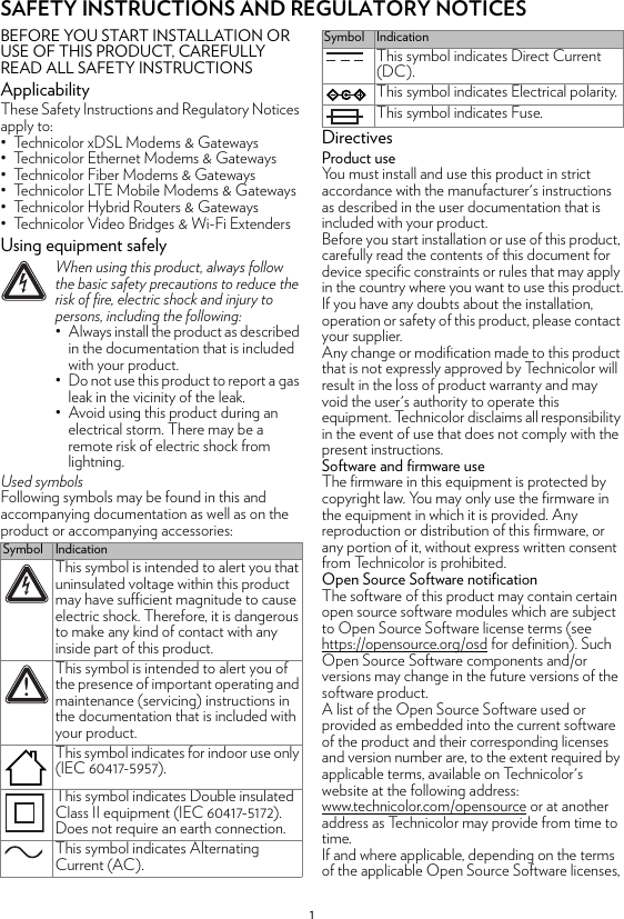 1SAFETY INSTRUCTIONS AND REGULATORY NOTICESBEFORE YOU START INSTALLATION OR USE OF THIS PRODUCT, CAREFULLY READ ALL SAFETY INSTRUCTIONSApplicabilityThese Safety Instructions and Regulatory Notices apply to:• Technicolor xDSL Modems &amp; Gateways• Technicolor Ethernet Modems &amp; Gateways• Technicolor Fiber Modems &amp; Gateways• Technicolor LTE Mobile Modems &amp; Gateways• Technicolor Hybrid Routers &amp; Gateways• Technicolor Video Bridges &amp; Wi-Fi ExtendersUsing equipment safelyUsed symbolsFollowing symbols may be found in this and accompanying documentation as well as on the product or accompanying accessories:DirectivesProduct useYou must install and use this product in strict accordance with the manufacturer&apos;s instructions as described in the user documentation that is included with your product.Before you start installation or use of this product, carefully read the contents of this document for device specific constraints or rules that may apply in the country where you want to use this product.If you have any doubts about the installation, operation or safety of this product, please contact your supplier.Any change or modification made to this product that is not expressly approved by Technicolor will result in the loss of product warranty and may void the user&apos;s authority to operate this equipment. Technicolor disclaims all responsibility in the event of use that does not comply with the present instructions.Software and firmware useThe firmware in this equipment is protected by copyright law. You may only use the firmware in the equipment in which it is provided. Any reproduction or distribution of this firmware, or any portion of it, without express written consent from Technicolor is prohibited.Open Source Software notificationThe software of this product may contain certain open source software modules which are subject to Open Source Software license terms (see https://opensource.org/osd for definition). Such Open Source Software components and/or versions may change in the future versions of the software product.A list of the Open Source Software used or provided as embedded into the current software of the product and their corresponding licenses and version number are, to the extent required by applicable terms, available on Technicolor&apos;s website at the following address: www.technicolor.com/opensource or at another address as Technicolor may provide from time to time.If and where applicable, depending on the terms of the applicable Open Source Software licenses, !When using this product, always follow the basic safety precautions to reduce the risk of fire, electric shock and injury to persons, including the following:• Always install the product as described in the documentation that is included with your product.• Do not use this product to report a gas leak in the vicinity of the leak.• Avoid using this product during an electrical storm. There may be a remote risk of electric shock from lightning.Symbol IndicationThis symbol is intended to alert you that uninsulated voltage within this product may have sufficient magnitude to cause electric shock. Therefore, it is dangerous to make any kind of contact with any inside part of this product.This symbol is intended to alert you of the presence of important operating and maintenance (servicing) instructions in the documentation that is included with your product.This symbol indicates for indoor use only (IEC 60417-5957).This symbol indicates Double insulated Class II equipment (IEC 60417-5172). Does not require an earth connection.This symbol indicates Alternating Current (AC).!This symbol indicates Direct Current (DC).This symbol indicates Electrical polarity.This symbol indicates Fuse.Symbol Indication