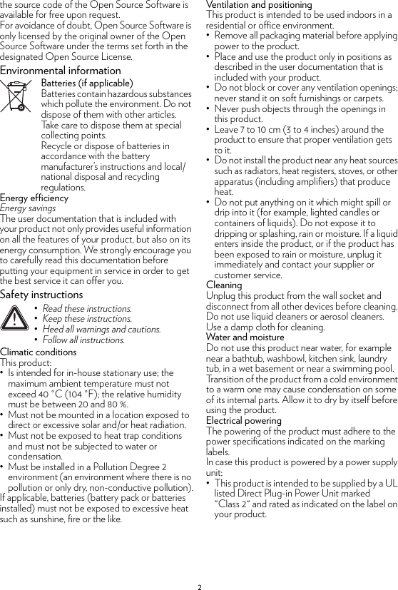 2the source code of the Open Source Software is available for free upon request.For avoidance of doubt, Open Source Software is only licensed by the original owner of the Open Source Software under the terms set forth in the designated Open Source License.Environmental informationBatteries (if applicable)Batteries contain hazardous substances which pollute the environment. Do not dispose of them with other articles. Take care to dispose them at special collecting points.Recycle or dispose of batteries in accordance with the battery manufacturer’s instructions and local/national disposal and recycling regulations.Energy efficiencyEnergy savingsThe user documentation that is included with your product not only provides useful information on all the features of your product, but also on its energy consumption. We strongly encourage you to carefully read this documentation before putting your equipment in service in order to get the best service it can offer you.Safety instructionsClimatic conditionsThis product:• Is intended for in-house stationary use; the maximum ambient temperature must not exceed 40 °C (104 °F); the relative humidity must be between 20 and 80 %.• Must not be mounted in a location exposed to direct or excessive solar and/or heat radiation.• Must not be exposed to heat trap conditions and must not be subjected to water or condensation.• Must be installed in a Pollution Degree 2 environment (an environment where there is no pollution or only dry, non-conductive pollution).If applicable, batteries (battery pack or batteries installed) must not be exposed to excessive heat such as sunshine, fire or the like.Ventilation and positioningThis product is intended to be used indoors in a residential or office environment.• Remove all packaging material before applying power to the product.• Place and use the product only in positions as described in the user documentation that is included with your product.• Do not block or cover any ventilation openings; never stand it on soft furnishings or carpets.• Never push objects through the openings in this product.• Leave 7 to 10 cm (3 to 4 inches) around the product to ensure that proper ventilation gets to it.• Do not install the product near any heat sources such as radiators, heat registers, stoves, or other apparatus (including amplifiers) that produce heat.• Do not put anything on it which might spill or drip into it (for example, lighted candles or containers of liquids). Do not expose it to dripping or splashing, rain or moisture. If a liquid enters inside the product, or if the product has been exposed to rain or moisture, unplug it immediately and contact your supplier or customer service.CleaningUnplug this product from the wall socket and disconnect from all other devices before cleaning. Do not use liquid cleaners or aerosol cleaners. Use a damp cloth for cleaning.Water and moistureDo not use this product near water, for example near a bathtub, washbowl, kitchen sink, laundry tub, in a wet basement or near a swimming pool. Transition of the product from a cold environment to a warm one may cause condensation on some of its internal parts. Allow it to dry by itself before using the product.Electrical poweringThe powering of the product must adhere to the power specifications indicated on the marking labels.In case this product is powered by a power supply unit:• This product is intended to be supplied by a UL listed Direct Plug-in Power Unit marked &quot;Class 2&quot; and rated as indicated on the label on your product.!•Read these instructions.•Keep these instructions.•Heed all warnings and cautions.•Follow all instructions.