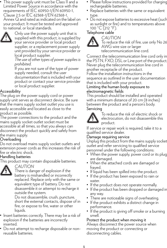 3• This power supply unit must be Class II and a Limited Power Source in accordance with the requirements of IEC 60950-1/EN 60950-1, Clause 2.5 or IEC 62368-1/EN 62368-1, Annex Q and rated as indicated on the label on your product. It must be tested and approved to national, or local standards.AccessibilityThe plug on the power supply cord or power supply unit serves as disconnect device. Be sure that the mains supply socket outlet you use is easily accessible and located as close to the product as possible.The power connections to the product and the mains supply socket outlet socket must be accessible at all times, so that you always can disconnect the product quickly and safely from the mains supply.OverloadingDo not overload mains supply socket outlets and extension power cords as this increases the risk of fire or electric shock.Handling batteriesThis product may contain disposable batteries.• Insert batteries correctly. There may be a risk of explosion if the batteries are incorrectly inserted.• Do not attempt to recharge disposable or non-reusable batteries.• Please follow instructions provided for charging rechargeable batteries.• Replace batteries with the same or equivalent type.• Do not expose batteries to excessive heat (such as sunlight or fire) and to temperatures above 100 °C (212 °F).Telephone cableConnect the telecommunication line cord only in the PSTN, FXO, DSL or Line port of the product. Never plug the telecommunication line cord in another receptacle of the product.Follow the installation instructions in the sequence as outlined in the user documentation that is included with your product.Limiting the human body exposure to electromagnetic fieldsThis product should be installed and operated with a minimum distance of 20 cm (8 inches) between the product and a person’s body.ServicingIf service or repair work is required, take it to a qualified service dealer.Damage requiring serviceUnplug this product from the mains supply socket outlet and refer servicing to qualified service personnel under the following conditions:• When the power supply, power cord or its plug are damaged.• When the attached cords are damaged or frayed.• If liquid has been spilled into the product.• If the product has been exposed to rain or water.• If the product does not operate normally.• If the product has been dropped or damaged in any way.• There are noticeable signs of overheating.• If the product exhibits a distinct change in performance.• If the product is giving off smoke or a burning smell.Protect the product when moving itAlways disconnect the power source when moving the product or connecting or disconnecting cables.!Only use the power supply unit that is supplied with this product, is supplied by your service provider or local product supplier, or a replacement power supply unit provided by your service provider or local product supplier.The use of other types of power supplies is prohibited.If you are not sure of the type of power supply needed, consult the user documentation that is included with your product or contact your service provider or local product supplier.!CAUTIONThere is danger of explosion if the battery is mishandled or incorrectly replaced. Replace only with the same or equivalent type of battery. Do not disassemble it or attempt to recharge it outside the system.Do not disassemble, crush, puncture, short the external contacts, dispose of in fire, or expose to fire, water or other liquids.!CAUTIONTo reduce the risk of fire, use only No 26 AWG wire size or larger telecommunication line cord.!To reduce the risk of electric shock or electrocution, do not disassemble this product.