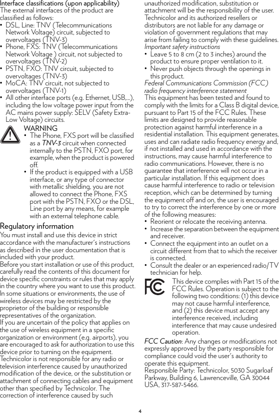 4Interface classifications (upon applicability)The external interfaces of the product are classified as follows:• DSL, Line: TNV (Telecommunications Network Voltage) circuit, subjected to overvoltages (TNV-3)• Phone, FXS: TNV (Telecommunications Network Voltage ) circuit, not subjected to overvoltages (TNV-2)• PSTN, FXO: TNV circuit, subjected to overvoltages (TNV-3)• MoCA: TNV circuit, not subjected to overvoltages (TNV-1)• All other interface ports (e.g. Ethernet, USB,...), including the low voltage power input from the AC mains power supply: SELV (Safety Extra-Low Voltage) circuits.Regulatory informationYou must install and use this device in strict accordance with the manufacturer&apos;s instructions as described in the user documentation that is included with your product.Before you start installation or use of this product, carefully read the contents of this document for device specific constraints or rules that may apply in the country where you want to use this product.In some situations or environments, the use of wireless devices may be restricted by the proprietor of the building or responsible representatives of the organization.If you are uncertain of the policy that applies on the use of wireless equipment in a specific organization or environment (e.g. airports), you are encouraged to ask for authorization to use this device prior to turning on the equipment.Technicolor is not responsible for any radio or television interference caused by unauthorized modification of the device, or the substitution or attachment of connecting cables and equipment other than specified by Technicolor. The correction of interference caused by such unauthorized modification, substitution or attachment will be the responsibility of the user.Technicolor and its authorized resellers or distributors are not liable for any damage or violation of government regulations that may arise from failing to comply with these guidelines.Important safety instructions• Leave 5 to 8 cm (2 to 3 inches) around the product to ensure proper ventilation to it.• Never push objects through the openings in this product.Federal Communications Commission (FCC) radio frequency interference statementThis equipment has been tested and found to comply with the limits for a Class B digital device, pursuant to Part 15 of the FCC Rules. These limits are designed to provide reasonable protection against harmful interference in a residential installation. This equipment generates, uses and can radiate radio frequency energy and, if not installed and used in accordance with the instructions, may cause harmful interference to radio communications. However, there is no guarantee that interference will not occur in a particular installation. If this equipment does cause harmful interference to radio or television reception, which can be determined by turning the equipment off and on, the user is encouraged to try to correct the interference by one or more of the following measures:• Reorient or relocate the receiving antenna.• Increase the separation between the equipment and receiver. • Connect the equipment into an outlet on a circuit different from that to which the receiver is connected. • Consult the dealer or an experienced radio/TV technician for help.FCC Caution: Any changes or modifications not expressly approved by the party responsible for compliance could void the user&apos;s authority to operate this equipment.Responsible Party: Technicolor, 5030 Sugarloaf Parkway, Building 6, Lawrenceville, GA 30044 USA, 317-587-5466.!WARNING• The Phone, FXS port will be classified as a TNV-3 circuit when connected internally to the PSTN, FXO port, for example, when the product is powered off.• If the product is equipped with a USB interface, or any type of connector with metallic shielding, you are not allowed to connect the Phone, FXS port with the PSTN, FXO or the DSL, Line port by any means, for example with an external telephone cable.This device complies with Part 15 of the FCC Rules. Operation is subject to the following two conditions: (1) this device may not cause harmful interference, and (2) this device must accept any interference received, including interference that may cause undesired operation.