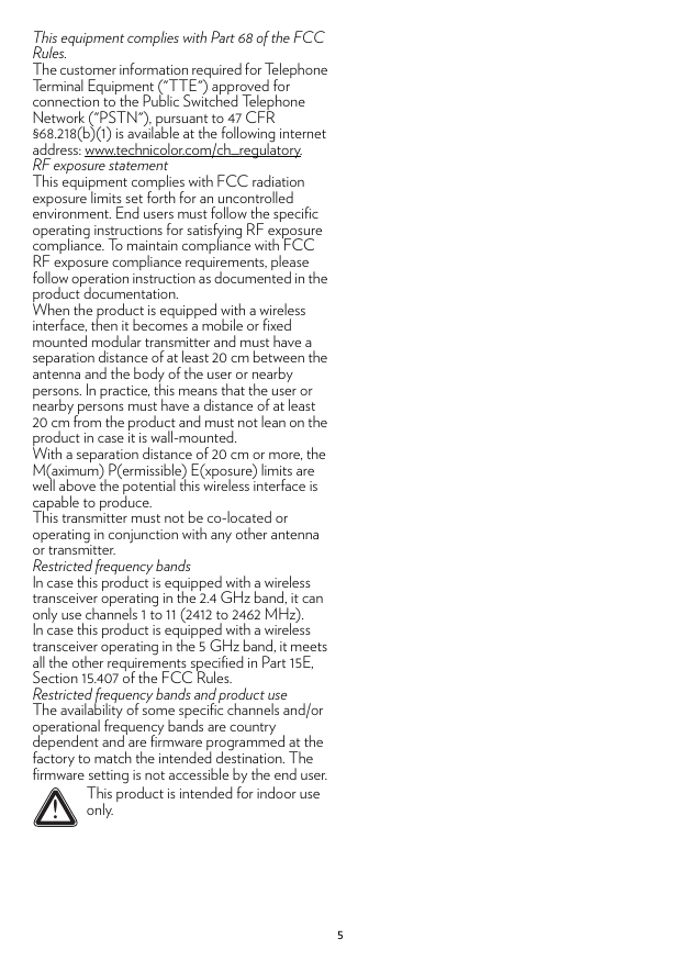 5This equipment complies with Part 68 of the FCC Rules.The customer information required for Telephone Terminal Equipment (&quot;TTE&quot;) approved for connection to the Public Switched Telephone Network (&quot;PSTN&quot;), pursuant to 47 CFR §68.218(b)(1) is available at the following internet address: www.technicolor.com/ch_regulatory.RF exposure statementThis equipment complies with FCC radiation exposure limits set forth for an uncontrolled environment. End users must follow the specific operating instructions for satisfying RF exposure compliance. To maintain compliance with FCC RF exposure compliance requirements, please follow operation instruction as documented in the product documentation.When the product is equipped with a wireless interface, then it becomes a mobile or fixed mounted modular transmitter and must have a separation distance of at least 20 cm between the antenna and the body of the user or nearby persons. In practice, this means that the user or nearby persons must have a distance of at least 20 cm from the product and must not lean on the product in case it is wall-mounted.With a separation distance of 20 cm or more, the M(aximum) P(ermissible) E(xposure) limits are well above the potential this wireless interface is capable to produce.This transmitter must not be co-located or operating in conjunction with any other antenna or transmitter.Restricted frequency bandsIn case this product is equipped with a wireless transceiver operating in the 2.4 GHz band, it can only use channels 1 to 11 (2412 to 2462 MHz).In case this product is equipped with a wireless transceiver operating in the 5 GHz band, it meets all the other requirements specified in Part 15E, Section 15.407 of the FCC Rules.Restricted frequency bands and product useThe availability of some specific channels and/or operational frequency bands are country dependent and are firmware programmed at the factory to match the intended destination. The firmware setting is not accessible by the end user.!This product is intended for indoor use only.