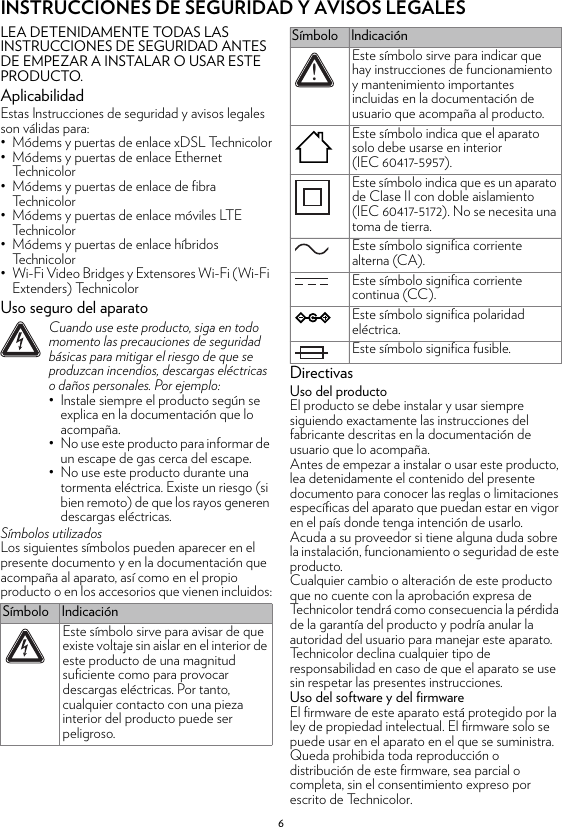 6INSTRUCCIONES DE SEGURIDAD Y AVISOS LEGALESLEA DETENIDAMENTE TODAS LAS INSTRUCCIONES DE SEGURIDAD ANTES DE EMPEZAR A INSTALAR O USAR ESTE PRODUCTO.AplicabilidadEstas Instrucciones de seguridad y avisos legales son válidas para:• Módems y puertas de enlace xDSL Technicolor• Módems y puertas de enlace Ethernet Technicolor• Módems y puertas de enlace de fibra Technicolor• Módems y puertas de enlace móviles LTE Technicolor• Módems y puertas de enlace híbridos Technicolor• Wi-Fi Video Bridges y Extensores Wi-Fi (Wi-Fi Extenders) TechnicolorUso seguro del aparatoSímbolos utilizadosLos siguientes símbolos pueden aparecer en el presente documento y en la documentación que acompaña al aparato, así como en el propio producto o en los accesorios que vienen incluidos:DirectivasUso del productoEl producto se debe instalar y usar siempre siguiendo exactamente las instrucciones del fabricante descritas en la documentación de usuario que lo acompaña.Antes de empezar a instalar o usar este producto, lea detenidamente el contenido del presente documento para conocer las reglas o limitaciones específicas del aparato que puedan estar en vigor en el país donde tenga intención de usarlo.Acuda a su proveedor si tiene alguna duda sobre la instalación, funcionamiento o seguridad de este producto.Cualquier cambio o alteración de este producto que no cuente con la aprobación expresa de Technicolor tendrá como consecuencia la pérdida de la garantía del producto y podría anular la autoridad del usuario para manejar este aparato. Technicolor declina cualquier tipo de responsabilidad en caso de que el aparato se use sin respetar las presentes instrucciones.Uso del software y del firmwareEl firmware de este aparato está protegido por la ley de propiedad intelectual. El firmware solo se puede usar en el aparato en el que se suministra. Queda prohibida toda reproducción o distribución de este firmware, sea parcial o completa, sin el consentimiento expreso por escrito de Technicolor.!Cuando use este producto, siga en todo momento las precauciones de seguridad básicas para mitigar el riesgo de que se produzcan incendios, descargas eléctricas o daños personales. Por ejemplo:• Instale siempre el producto según se explica en la documentación que lo acompaña.• No use este producto para informar de un escape de gas cerca del escape.• No use este producto durante una tormenta eléctrica. Existe un riesgo (si bien remoto) de que los rayos generen descargas eléctricas.Símbolo IndicaciónEste símbolo sirve para avisar de que existe voltaje sin aislar en el interior de este producto de una magnitud suficiente como para provocar descargas eléctricas. Por tanto, cualquier contacto con una pieza interior del producto puede ser peligroso.Este símbolo sirve para indicar que hay instrucciones de funcionamiento y mantenimiento importantes incluidas en la documentación de usuario que acompaña al producto.Este símbolo indica que el aparato solo debe usarse en interior (IEC 60417-5957).Este símbolo indica que es un aparato de Clase II con doble aislamiento (IEC 60417-5172). No se necesita una toma de tierra.Este símbolo significa corriente alterna (CA).Este símbolo significa corriente continua (CC).Este símbolo significa polaridad eléctrica.Este símbolo significa fusible.Símbolo Indicación!