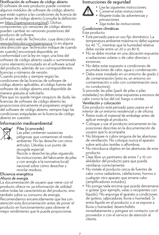 7Notificación de software de código abiertoEl software de este producto puede contener algunos módulos de software de código abierto que están sujetos a las condiciones de licencia de software de código abierto (consulte la definición en https://opensource.org/osd). Dichos componentes y/o versiones de código abierto pueden cambiar en versiones posteriores del producto de software.En el sitio web de Technicolor, cuya dirección es www.technicolor.com/opensource (o en alguna otra dirección que Technicolor indique de cuando en cuando) encontrará disponible, en conformidad con la ley en vigor, una lista del software de código abierto usado o suministrado como elemento incrustado en el software actual del producto, además de sus correspondientes licencias y números de versión.Cuando proceda, y siempre según las condiciones de las licencias de software de código abierto aplicables, el código fuente del software de código abierto está disponible de manera gratuita al solicitarlo.Para que no quede ningún resquicio de duda, las licencias de software de código abierto las proporciona únicamente el propietario original del software de código abierto, siempre bajo las condiciones estipuladas en la licencia de código abierto en cuestión.Información medioambientalPilas (si procede)Las pilas contienen sustancias peligrosas que contaminan el medio ambiente. No las deseche con otros artículos. Llévelas a un punto de recogida especial.Recicle o deseche las pilas siguiendo las instrucciones del fabricante de pilas y con arreglo a la normativa local/nacional sobre cómo desechar y reciclar residuos.Eficiencia energéticaAhorro de energía.La documentación de usuario que viene con el producto ofrece no ya información de utilidad sobre todas las características del producto, sino también sobre su consumo de energía. Recomendamos encarecidamente que lea con atención esta documentación antes de poner el producto en funcionamiento para obtener el mejor rendimiento que le puede proporcionar.Instrucciones de seguridadCondiciones climáticasEste producto:• Está pensado para un uso fijo doméstico. La temperatura ambiente máxima no debe superar los 40 °C, mientras que la humedad relativa debe oscilar entre un 20 y un 80 %.• No se debe montar en una ubicación expuesta a radiaciones solares o de calor directas o excesivas.• No debe estar expuesto a condiciones de acumulaciones de calor, agua o condensación.• Debe estar instalado en un entorno de grado 2 de contaminación (esto es, un entorno sin contaminación o solo con contaminación seca no conductora).Si procede, las pilas (pack de pilas o pilas instaladas) no deben estar expuestas a excesos de calor como la luz del sol, fuego o similar.Ventilación y colocaciónEste producto está pensado para usarse en el interior de un entorno residencial o de oficina.• Retire todo el material de embalaje antes de aplicar energía al producto.• Coloque y use el producto únicamente en las posiciones descritas en la documentación de usuario que lo acompaña.• No bloquee ni cubra ninguna de las aberturas de ventilación. No coloque nunca el aparato sobre artículos textiles o alfombras.• No introduzca objetos en las aberturas de este producto.• Deje libre un perímetro de entre 7 y 10 cm alrededor del producto para que pueda ventilarse correctamente.• No instale el producto cerca de fuentes de calor como radiadores, calefactores, hornos o cualquier otro aparato que emane calor (amplificadores incluidos).• No ponga nada encima que pueda derramarse o gotear (por ejemplo, velas o recipientes con líquido). No exponga el aparato a condiciones de goteos, salpicaduras, lluvia o humedad. Si entra líquido en el producto o si se expone a lluvia o humedad, desenchúfelo inmediatamente y póngase en contacto con el proveedor o con el servicio de atención al cliente.!• Lea las siguientes instrucciones.• Conserve estas instrucciones.• Respete todas las advertencias y precauciones.• Siga todas las instrucciones.