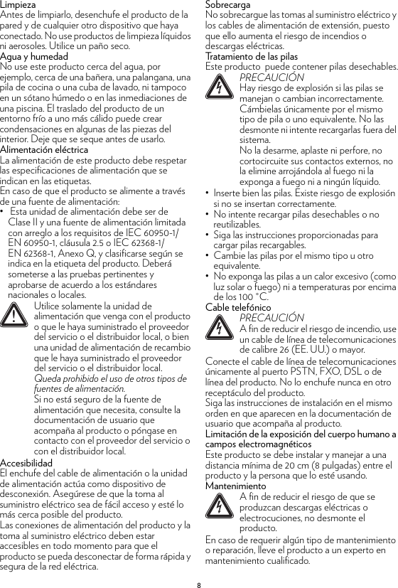 8LimpiezaAntes de limpiarlo, desenchufe el producto de la pared y de cualquier otro dispositivo que haya conectado. No use productos de limpieza líquidos ni aerosoles. Utilice un paño seco.Agua y humedadNo use este producto cerca del agua, por ejemplo, cerca de una bañera, una palangana, una pila de cocina o una cuba de lavado, ni tampoco en un sótano húmedo o en las inmediaciones de una piscina. El traslado del producto de un entorno frío a uno más cálido puede crear condensaciones en algunas de las piezas del interior. Deje que se seque antes de usarlo.Alimentación eléctricaLa alimentación de este producto debe respetar las especificaciones de alimentación que se indican en las etiquetas.En caso de que el producto se alimente a través de una fuente de alimentación:•  Esta unidad de alimentación debe ser de Clase II y una fuente de alimentación limitada con arreglo a los requisitos de IEC 60950-1/EN 60950-1, cláusula 2.5 o IEC 62368-1/EN 62368-1, Anexo Q, y clasificarse según se indica en la etiqueta del producto. Deberá someterse a las pruebas pertinentes y aprobarse de acuerdo a los estándares nacionales o locales.AccesibilidadEl enchufe del cable de alimentación o la unidad de alimentación actúa como dispositivo de desconexión. Asegúrese de que la toma al suministro eléctrico sea de fácil acceso y esté lo más cerca posible del producto.Las conexiones de alimentación del producto y la toma al suministro eléctrico deben estar accesibles en todo momento para que el producto se pueda desconectar de forma rápida y segura de la red eléctrica.SobrecargaNo sobrecargue las tomas al suministro eléctrico y los cables de alimentación de extensión, puesto que ello aumenta el riesgo de incendios o descargas eléctricas.Tratamiento de las pilasEste producto  puede contener pilas desechables.• Inserte bien las pilas. Existe riesgo de explosión si no se insertan correctamente.• No intente recargar pilas desechables o no reutilizables.• Siga las instrucciones proporcionadas para cargar pilas recargables.• Cambie las pilas por el mismo tipo u otro equivalente.• No exponga las pilas a un calor excesivo (como luz solar o fuego) ni a temperaturas por encima de los 100 °C.Cable telefónicoConecte el cable de línea de telecomunicaciones únicamente al puerto PSTN, FXO, DSL o de línea del producto. No lo enchufe nunca en otro receptáculo del producto.Siga las instrucciones de instalación en el mismo orden en que aparecen en la documentación de usuario que acompaña al producto.Limitación de la exposición del cuerpo humano a campos electromagnéticosEste producto se debe instalar y manejar a una distancia mínima de 20 cm (8 pulgadas) entre el producto y la persona que lo esté usando.MantenimientoEn caso de requerir algún tipo de mantenimiento o reparación, lleve el producto a un experto en mantenimiento cualificado.!Utilice solamente la unidad de alimentación que venga con el producto o que le haya suministrado el proveedor del servicio o el distribuidor local, o bien una unidad de alimentación de recambio que le haya suministrado el proveedor del servicio o el distribuidor local.Queda prohibido el uso de otros tipos de fuentes de alimentación.Si no está seguro de la fuente de alimentación que necesita, consulte la documentación de usuario que acompaña al producto o póngase en contacto con el proveedor del servicio o con el distribuidor local.!PRECAUCIÓNHay riesgo de explosión si las pilas se manejan o cambian incorrectamente. Cámbielas únicamente por el mismo tipo de pila o uno equivalente. No las desmonte ni intente recargarlas fuera del sistema.No la desarme, aplaste ni perfore, no cortocircuite sus contactos externos, no la elimine arrojándola al fuego ni la exponga a fuego ni a ningún líquido.!PRECAUCIÓNA fin de reducir el riesgo de incendio, use un cable de línea de telecomunicaciones de calibre 26 (EE. UU.) o mayor.!A fin de reducir el riesgo de que se produzcan descargas eléctricas o electrocuciones, no desmonte el producto.