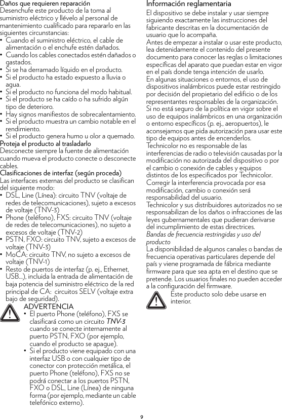 9Daños que requieren reparaciónDesenchufe este producto de la toma al suministro eléctrico y llévelo al personal de mantenimiento cualificado para repararlo en las siguientes circunstancias:• Cuando el suministro eléctrico, el cable de alimentación o el enchufe estén dañados.• Cuando los cables conectados estén dañados o gastados.• Si se ha derramado líquido en el producto.• Si el producto ha estado expuesto a lluvia o agua.• Si el producto no funciona del modo habitual.• Si el producto se ha caído o ha sufrido algún tipo de deterioro.• Hay signos manifiestos de sobrecalentamiento.• Si el producto muestra un cambio notable en el rendimiento.• Si el producto genera humo u olor a quemado.Proteja el producto al trasladarloDesconecte siempre la fuente de alimentación cuando mueva el producto conecte o desconecte cables.Clasificaciones de interfaz (según proceda)Las interfaces externas del producto se clasifican del siguiente modo:• DSL, Line (Línea): circuito TNV (voltaje de redes de telecomunicaciones), sujeto a excesos de voltaje (TNV-3)• Phone (teléfono), FXS: circuito TNV (voltaje de redes de telecomunicaciones), no sujeto a excesos de voltaje (TNV-2)• PSTN, FXO: circuito TNV, sujeto a excesos de voltaje (TNV-3)• MoCA: circuito TNV, no sujeto a excesos de voltaje (TNV-1)• Resto de puertos de interfaz (p. ej., Ethernet, USB...), incluida la entrada de alimentación de baja potencia del suministro eléctrico de la red principal de CA:  circuitos SELV (voltaje extra bajo de seguridad).Información reglamentariaEl dispositivo se debe instalar y usar siempre siguiendo exactamente las instrucciones del fabricante descritas en la documentación de usuario que lo acompaña.Antes de empezar a instalar o usar este producto, lea detenidamente el contenido del presente documento para conocer las reglas o limitaciones específicas del aparato que puedan estar en vigor en el país donde tenga intención de usarlo.En algunas situaciones o entornos, el uso de dispositivos inalámbricos puede estar restringido por decisión del propietario del edificio o de los representantes responsables de la organización.Si no está seguro de la política en vigor sobre el uso de equipos inalámbricos en una organización o entorno específicos (p. ej., aeropuertos), le aconsejamos que pida autorización para usar este tipo de equipos antes de encenderlos.Technicolor no es responsable de las interferencias de radio o televisión causadas por la modificación no autorizada del dispositivo o por el cambio o conexión de cables y equipos distintos de los especificados por Technicolor. Corregir la interferencia provocada por esa modificación, cambio o conexión será responsabilidad del usuario.Technicolor y sus distribuidores autorizados no se responsabilizan de los daños o infracciones de las leyes gubernamentales que pudieran derivarse del incumplimiento de estas directrices.Bandas de frecuencia restringidas y uso del productoLa disponibilidad de algunos canales o bandas de frecuencia operativas particulares depende del país y viene programada de fábrica mediante firmware para que sea apta en el destino que se pretende. Los usuarios finales no pueden acceder a la configuración del firmware.!ADVERTENCIA• El puerto Phone (teléfono), FXS se clasificará como un circuito TNV-3 cuando se conecte internamente al puerto PSTN, FXO (por ejemplo, cuando el producto se apague).• Si el producto viene equipado con una interfaz USB o con cualquier tipo de conector con protección metálica, el puerto Phone (teléfono), FXS no se podrá conectar a los puertos PSTN, FXO o DSL, Line (Línea) de ninguna forma (por ejemplo, mediante un cable telefónico externo).!Este producto solo debe usarse en interior.