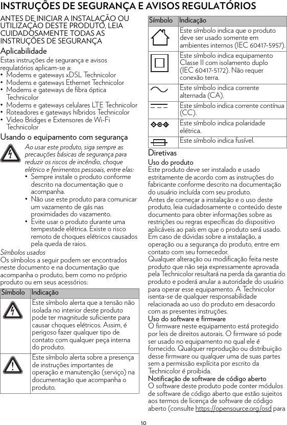 10INSTRUÇÕES DE SEGURANÇA E AVISOS REGULATÓRIOSANTES DE INICIAR A INSTALAÇÃO OU UTILIZAÇÃO DESTE PRODUTO, LEIA CUIDADOSAMENTE TODAS AS INSTRUÇÕES DE SEGURANÇAAplicabilidadeEstas instruções de segurança e avisos regulatórios aplicam-se a:• Modems e gateways xDSL Technicolor• Modems e gateways Ethernet Technicolor• Modems e gateways de fibra óptica Technicolor• Modems e gateways celulares LTE Technicolor• Roteadores e gateways híbridos Technicolor• Video Bridges e Extensores de Wi-Fi TechnicolorUsando o equipamento com segurançaSímbolos usadosOs símbolos a seguir podem ser encontrados neste documento e na documentação que acompanha o produto, bem como no próprio produto ou em seus acessórios:DiretivasUso do produtoEste produto deve ser instalado e usado estritamente de acordo com as instruções do fabricante conforme descrito na documentação do usuário incluída com seu produto.Antes de começar a instalação e o uso deste produto, leia cuidadosamente o conteúdo deste documento para obter informações sobre as restrições ou regras específicas do dispositivo aplicáveis ao país em que o produto será usado.Em caso de dúvidas sobre a instalação, a operação ou a segurança do produto, entre em contato com seu fornecedor.Qualquer alteração ou modificação feita neste produto que não seja expressamente aprovada pela Technicolor resultará na perda da garantia do produto e poderá anular a autoridade do usuário para operar esse equipamento. A Technicolor isenta-se de qualquer responsabilidade relacionada ao uso do produto em desacordo com as presentes instruções.Uso do software e firmwareO firmware neste equipamento está protegido por leis de direitos autorais. O firmware só pode ser usado no equipamento no qual ele é fornecido. Qualquer reprodução ou distribuição desse firmware ou qualquer uma de suas partes sem a permissão explícita por escrito da Technicolor é proibida.Notificação de software de código abertoO software deste produto pode conter módulos de software de código aberto que estão sujeitos aos termos de licença de software de código aberto (consulte https://opensource.org/osd para !Ao usar este produto, siga sempre as precauções básicas de segurança para reduzir os riscos de incêndio, choque elétrico e ferimentos pessoais, entre elas:• Sempre instale o produto conforme descrito na documentação que o acompanha.• Não use este produto para comunicar um vazamento de gás nas proximidades do vazamento.• Evite usar o produto durante uma tempestade elétrica. Existe o risco remoto de choques elétricos causados pela queda de raios.Símbolo IndicaçãoEste símbolo alerta que a tensão não isolada no interior deste produto pode ter magnitude suficiente para causar choques elétricos. Assim, é perigoso fazer qualquer tipo de contato com qualquer peça interna do produto.Este símbolo alerta sobre a presença de instruções importantes de operação e manutenção (serviço) na documentação que acompanha o produto.!Este símbolo indica que o produto deve ser usado somente em ambientes internos (IEC 60417-5957).Este símbolo indica equipamento Classe II com isolamento duplo (IEC 60417-5172). Não requer conexão terra.Este símbolo indica corrente alternada (CA).Este símbolo indica corrente contínua (CC).Este símbolo indica polaridade elétrica.Este símbolo indica fusível.Símbolo Indicação