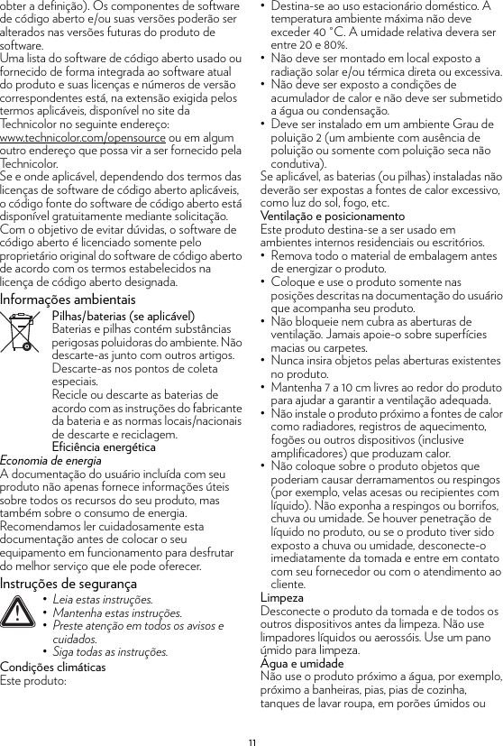 11obter a definição). Os componentes de software de código aberto e/ou suas versões poderão ser alterados nas versões futuras do produto de software.Uma lista do software de código aberto usado ou fornecido de forma integrada ao software atual do produto e suas licenças e números de versão correspondentes está, na extensão exigida pelos termos aplicáveis, disponível no site da Technicolor no seguinte endereço: www.technicolor.com/opensource ou em algum outro endereço que possa vir a ser fornecido pela Technicolor.Se e onde aplicável, dependendo dos termos das licenças de software de código aberto aplicáveis, o código fonte do software de código aberto está disponível gratuitamente mediante solicitação.Com o objetivo de evitar dúvidas, o software de código aberto é licenciado somente pelo proprietário original do software de código aberto de acordo com os termos estabelecidos na licença de código aberto designada.Informações ambientaisPilhas/baterias (se aplicável)Baterias e pilhas contém substâncias perigosas poluidoras do ambiente. Não descarte-as junto com outros artigos. Descarte-as nos pontos de coleta especiais.Recicle ou descarte as baterias de acordo com as instruções do fabricante da bateria e as normas locais/nacionais de descarte e reciclagem.Eficiência energéticaEconomia de energiaA documentação do usuário incluída com seu produto não apenas fornece informações úteis sobre todos os recursos do seu produto, mas também sobre o consumo de energia. Recomendamos ler cuidadosamente esta documentação antes de colocar o seu equipamento em funcionamento para desfrutar do melhor serviço que ele pode oferecer.Instruções de segurançaCondições climáticasEste produto:• Destina-se ao uso estacionário doméstico. A temperatura ambiente máxima não deve exceder 40 °C. A umidade relativa devera ser entre 20 e 80%.• Não deve ser montado em local exposto a radiação solar e/ou térmica direta ou excessiva.• Não deve ser exposto a condições de acumulador de calor e não deve ser submetido a água ou condensação.• Deve ser instalado em um ambiente Grau de poluição 2 (um ambiente com ausência de poluição ou somente com poluição seca não condutiva).Se aplicável, as baterias (ou pilhas) instaladas não deverão ser expostas a fontes de calor excessivo, como luz do sol, fogo, etc.Ventilação e posicionamentoEste produto destina-se a ser usado em ambientes internos residenciais ou escritórios.• Remova todo o material de embalagem antes de energizar o produto.• Coloque e use o produto somente nas posições descritas na documentação do usuário que acompanha seu produto.• Não bloqueie nem cubra as aberturas de ventilação. Jamais apoie-o sobre superfícies macias ou carpetes.• Nunca insira objetos pelas aberturas existentes no produto.• Mantenha 7 a 10 cm livres ao redor do produto para ajudar a garantir a ventilação adequada.• Não instale o produto próximo a fontes de calor como radiadores, registros de aquecimento, fogões ou outros dispositivos (inclusive amplificadores) que produzam calor.• Não coloque sobre o produto objetos que poderiam causar derramamentos ou respingos (por exemplo, velas acesas ou recipientes com líquido). Não exponha a respingos ou borrifos, chuva ou umidade. Se houver penetração de líquido no produto, ou se o produto tiver sido exposto a chuva ou umidade, desconecte-o imediatamente da tomada e entre em contato com seu fornecedor ou com o atendimento ao cliente.LimpezaDesconecte o produto da tomada e de todos os outros dispositivos antes da limpeza. Não use limpadores líquidos ou aerossóis. Use um pano úmido para limpeza.Água e umidadeNão use o produto próximo a água, por exemplo, próximo a banheiras, pias, pias de cozinha, tanques de lavar roupa, em porões úmidos ou !• Leia estas instruções.• Mantenha estas instruções.• Preste atenção em todos os avisos e cuidados.• Siga todas as instruções.