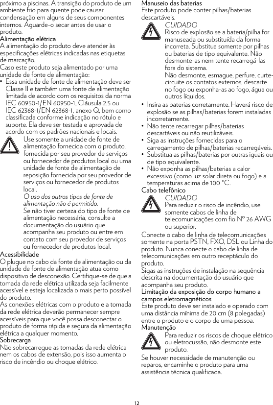 12próximo a piscinas. A transição do produto de um ambiente frio para quente pode causar condensação em alguns de seus componentes internos. Aguarde-o secar antes de usar o produto.Alimentação elétricaA alimentação do produto deve atender às especificações elétricas indicadas nas etiquetas de marcação.Caso este produto seja alimentado por uma unidade de fonte de alimentação:• Essa unidade de fonte de alimentação deve ser Classe II e também uma fonte de alimentação limitada de acordo com os requisitos da norma IEC 60950-1/EN 60950-1, Cláusula 2.5 ou IEC 62368-1/EN 62368-1, anexo Q, bem como classificada conforme indicação no rótulo e suporte. Ela deve ser testada e aprovada de acordo com os padrões nacionais e locais.AcessibilidadeO plugue no cabo da fonte de alimentação ou da unidade de fonte de alimentação atua como dispositivo de desconexão. Certifique-se de que a tomada da rede elétrica utilizada seja facilmente acessível e esteja localizada o mais perto possível do produto.As conexões elétricas com o produto e a tomada da rede elétrica deverão permanecer sempre acessíveis para que você possa desconectar o produto de forma rápida e segura da alimentação elétrica a qualquer momento.SobrecargaNão sobrecarregue as tomadas da rede elétrica nem os cabos de extensão, pois isso aumenta o risco de incêndio ou choque elétrico.Manuseio das bateriasEste produto pode conter pilhas/baterias descartáveis.• Insira as baterias corretamente. Haverá risco de explosão se as pilhas/baterias forem instaladas incorretamente.• Não tente recarregar pilhas/baterias descartáveis ou não reutilizáveis.• Siga as instruções fornecidas para o carregamento de pilhas/baterias recarregáveis.• Substitua as pilhas/baterias por outras iguais ou de tipo equivalente.• Não exponha as pilhas/baterias a calor excessivo (como luz solar direta ou fogo) e a temperaturas acima de 100 °C.Cabo telefônicoConecte o cabo de linha de telecomunicações somente na porta PSTN, FXO, DSL ou Linha do produto. Nunca conecte o cabo de linha de telecomunicações em outro receptáculo do produto.Sigas as instruções de instalação na sequência descrita na documentação do usuário que acompanha seu produto.Limitação da exposição do corpo humano a campos eletromagnéticosEste produto deve ser instalado e operado com uma distância mínima de 20 cm (8 polegadas) entre o produto e o corpo de uma pessoa.ManutençãoSe houver necessidade de manutenção ou reparos, encaminhe o produto para uma assistência técnica qualificada.!Use somente a unidade de fonte de alimentação fornecida com o produto, fornecida por seu provedor de serviços ou fornecedor de produtos local ou uma unidade de fonte de alimentação de reposição fornecida por seu provedor de serviços ou fornecedor de produtos local.O uso dos outros tipos de fonte de alimentação não é permitido.Se não tiver certeza do tipo de fonte de alimentação necessária, consulte a documentação do usuário que acompanha seu produto ou entre em contato com seu provedor de serviços ou fornecedor de produtos local.!CUIDADORisco de explosão se a bateria/pilha for manuseada ou substituída da forma incorreta. Substitua somente por pilhas ou baterias de tipo equivalente. Não desmonte-as nem tente recarregá-las fora do sistema.Não desmonte, esmague, perfure, curte-circuite os contatos externos, descarte no fogo ou exponha-as ao fogo, água ou outros líquidos.!CUIDADOPara reduzir o risco de incêndio, use somente cabos de linha de telecomunicações com fio Nº 26 AWG ou superior.!Para reduzir os riscos de choque elétrico ou eletrocussão, não desmonte este produto.