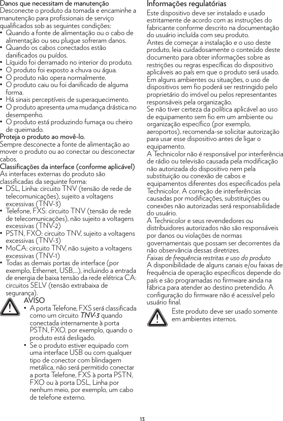 13Danos que necessitam de manutençãoDesconecte o produto da tomada e encaminhe a manutenção para profissionais de serviço qualificados sob as seguintes condições:• Quando a fonte de alimentação ou o cabo de alimentação ou seu plugue sofreram danos.• Quando os cabos conectados estão danificados ou puídos.• Líquido foi derramado no interior do produto.• O produto foi exposto a chuva ou água.• O produto não opera normalmente.• O produto caiu ou foi danificado de alguma forma.• Há sinais perceptíveis de superaquecimento.• O produto apresenta uma mudança drástica no desempenho.• O produto está produzindo fumaça ou cheiro de queimado.Proteja o produto ao movê-lo.Sempre desconecte a fonte de alimentação ao mover o produto ou ao conectar ou desconectar cabos.Classificações da interface (conforme aplicável)As interfaces externas do produto são classificadas da seguinte forma:• DSL, Linha: circuito TNV (tensão de rede de telecomunicações), sujeito a voltagens excessivas (TNV-3)• Telefone, FXS: circuito TNV (tensão de rede de telecomunicações), não sujeito a voltagens excessivas (TNV-2)• PSTN, FXO: circuito TNV, sujeito a voltagens excessivas (TNV-3)• MoCA: circuito TNV, não sujeito a voltagens excessivas (TNV-1)• Todas as demais portas de interface (por exemplo, Ethernet, USB,...), incluindo a entrada de energia de baixa tensão da rede elétrica CA: circuitos SELV (tensão extrabaixa de segurança).Informações regulatóriasEste dispositivo deve ser instalado e usado estritamente de acordo com as instruções do fabricante conforme descrito na documentação do usuário incluída com seu produto.Antes de começar a instalação e o uso deste produto, leia cuidadosamente o conteúdo deste documento para obter informações sobre as restrições ou regras específicas do dispositivo aplicáveis ao país em que o produto será usado.Em alguns ambientes ou situações, o uso de dispositivos sem fio poderá ser restringido pelo proprietário do imóvel ou pelos representantes responsáveis pela organização.Se não tiver certeza da política aplicável ao uso de equipamento sem fio em um ambiente ou organização específico (por exemplo, aeroportos), recomenda-se solicitar autorização para usar esse dispositivo antes de ligar o equipamento.A Technicolor não é responsável por interferência de rádio ou televisão causada pela modificação não autorizada do dispositivo nem pela substituição ou conexão de cabos e equipamentos diferentes dos especificados pela Technicolor. A correção de interferências causadas por modificações, substituições ou conexões não autorizadas será responsabilidade do usuário.A Technicolor e seus revendedores ou distribuidores autorizados não são responsáveis por danos ou violações de normas governamentais que possam ser decorrentes da não observância dessas diretrizes.Faixas de frequência restritas e uso do produtoA disponibilidade de alguns canais e/ou faixas de frequência de operação específicos depende do país e são programadas no firmware ainda na fábrica para atender ao destino pretendido. A configuração do firmware não é acessível pelo usuário final.!AVISO• A porta Telefone, FXS será classificada como um circuito TNV-3 quando conectada internamente à porta PSTN, FXO, por exemplo, quando o produto está desligado.• Se o produto estiver equipado com uma interface USB ou com qualquer tipo de conector com blindagem metálica, não será permitido conectar a porta Telefone, FXS à porta PSTN, FXO ou à porta DSL, Linha por nenhum meio, por exemplo, um cabo de telefone externo.!Este produto deve ser usado somente em ambientes internos.