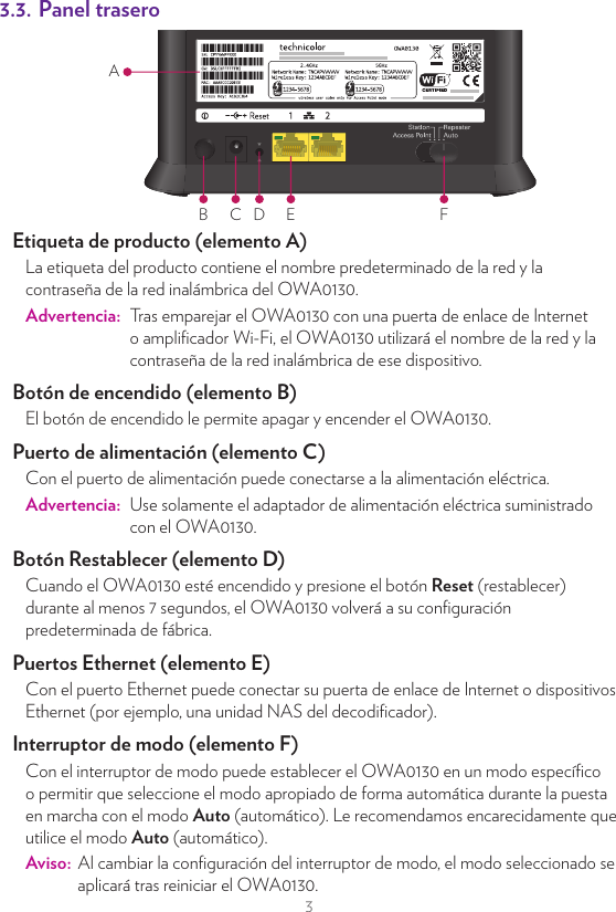 3SugerenciasPara lograr una calidad de enlace óptima:•  Trate siempre de reducir al mínimo el número de obstáculos (especialmente paredes) entre sus dispositivos Wi-Fi.•  No coloque sus dispositivos Wi-Fi cerca de dispositivos que causen interferencias (microondas, teléfonos inalámbricos, monitores para bebés, etc.).•  Utilice dispositivos Wi-Fi que admitan Wi-Fi 5 GHz.3.2. Panel principalBALED de estado (elemento A)En el panel superior de su OWA0130, puede encontrar el número de LED que le indicarán el estado de su OWA0130.Símbolo Nombre DescripciónAlimentación Al encenderlo, debe ser verde sólido.Wi-Fi 2,4 GHz Hay al menos un dispositivo Wi-Fi conectado a la red de su casa mediante el Wi-Fi 2,4 GHz de OWA0130.Wi-Fi 5 GHz Hay al menos un dispositivo Wi-Fi conectado a la red de su casa mediante el Wi-Fi 5 GHz de OWA0130.Punto de accesoIndica que los dispositivos Wi-Fi pueden utilizar el OWA0130 para conectarse a la red de su casa. Calidad de enlaceEl color de este LED indica la calidad de enlace al punto de acceso conectado. Para obtener más información, consulte “5.5. Optimizar la calidad de enlace” en la página9.Botón WPS (elemento B)Se utiliza para emparejar el OWA0130 con otros dispositivos Wi-Fi.3.3. Panel traseroB C D E FAEtiqueta de producto (elemento A)La etiqueta del producto contiene el nombre predeterminado de la red y la contraseña de la red inalámbrica del OWA0130.Advertencia:  Tras emparejar el OWA0130 con una puerta de enlace de Internet o ampliﬁcador Wi-Fi, el OWA0130 utilizará el nombre de la red y la contraseña de la red inalámbrica de ese dispositivo.Botón de encendido (elemento B)El botón de encendido le permite apagar y encender el OWA0130.Puerto de alimentación (elemento C)Con el puerto de alimentación puede conectarse a la alimentación eléctrica.Advertencia:  Use solamente el adaptador de alimentación eléctrica suministrado con el OWA0130.Botón Restablecer (elemento D)Cuando el OWA0130 esté encendido y presione el botón Reset (restablecer) durante al menos 7 segundos, el OWA0130 volverá a su conﬁguración predeterminada de fábrica.Puertos Ethernet (elemento E)Con el puerto Ethernet puede conectar su puerta de enlace de Internet o dispositivos Ethernet (por ejemplo, una unidad NAS del decodiﬁcador).Interruptor de modo (elemento F)Con el interruptor de modo puede establecer el OWA0130 en un modo especíﬁco o permitir que seleccione el modo apropiado de forma automática durante la puesta en marcha con el modo Auto (automático). Le recomendamos encarecidamente que utilice el modo Auto (automático).Aviso:  Al cambiar la conﬁguración del interruptor de modo, el modo seleccionado se aplicará tras reiniciar el OWA0130.