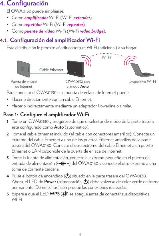 44. ConﬁguraciónEl OWA0130 puede emplearse:•  Como ampliﬁcador Wi-Fi (Wi-Fi extender).•  Como repetidor Wi-Fi (Wi-Fi repeater).•  Como puente de vídeo Wi-Fi (Wi-Fi video bridge).4.1.  Conﬁguración del ampliﬁcador Wi-FiEsta distribución le permite añadir cobertura Wi-Fi (adicional) a su hogar.OWA0130 conel modo AutoPuerta de enlacede InternetDispositivo Wi-FiCable EthernetWi-FiPara conectar el OWA0130 a su puerta de enlace de Internet puede:•  Hacerlo directamente con un cable Ethernet.•  Hacerlo indirectamente mediante un adaptador Powerline o similar.Paso 1:  Conﬁgure el ampliﬁcador Wi-Fi1  Tome un OWA0130 y asegúrese de que el selector de modo de la parte trasera está conﬁgurado como Auto (automático).2  Tome el cable Ethernet incluido (el cable con conectores amarillos). Conecte un extremo del cable Ethernet a uno de los puertos Ethernet amarillos de la parte trasera del OWA0130. Conecte el otro extremo del cable Ethernet a un puerto Ethernet o LAN disponible de la puerta de enlace de Internet.3  Tome la fuente de alimentación, conecte el extremo pequeño en el puerto de entrada de alimentación ( ) del OWA0130 y conecte el otro extremo a una toma de corriente cercana.4  Pulse el botón de encendido ( ) situado en la parte trasera del OWA0130. Ahora, el LED de Power (alimentación,  ) debe volverse de color verde de forma permanente. De no ser así, compruebe las conexiones realizadas.5  Espere a que el LED WPS ( ) se apague antes de conectar sus dispositivos Wi-Fi.Paso 2:  Conecte sus dispositivos Wi-FiSi su dispositivo Wi-Fi:•  Admite WPS, utilice WPS para emparejarlo con el OWA0130. Para obtener más información, consulte “5.3. Empareje sus dispositivos Wi-Fi con el OWA0130” en la página9.•  No admite WPS, conﬁgúrelo con el nombre de la red Wi-Fi (SSID) y la contraseña de red inalámbrica que hay en la etiqueta de producto de la parte posterior del OWA0130. Para obtener más información, consulte la documentación de usuario del dispositivo.Paso 3:  Conecte un dispositivo Ethernet (opcional)Puede utilizar el otro puerto Ethernet OWA0130 para conectar un dispositivo Ethernet (por ejemplo, un ordenador o una unidad NAS) a la red de su casa.4.2. Conﬁguración del repetidor Wi-FiEsta distribución le permite extender la cobertura de Wi-Fi en su hogar mediante la retransmisión de mensajes de Wi-Fi desde su red Wi-Fi existente.OWA0130 conel modo AutoDispositivo Wi-FiPuerta de enlace de Internet oseparado OWA0130conectado a ellaWi-Fi Wi-FiRequisitosSu puerta de enlace de Internet debe disponer de Wi-Fi 5 GHz, ya sea incorporado o mediante un ampliﬁcador OWA0130.Paso 1:  Conﬁgure el repetidor1  Tome un OWA0130 y asegúrese de que el selector de modo de la parte trasera está conﬁgurado como Auto (automático).2  Coloque el OWA0130 a medio camino entre la puerta de enlace de Internet (o ampliﬁcador) y los dispositivos Wi-Fi.3  Tome la fuente de alimentación, conecte el extremo pequeño en el puerto de entrada de alimentación ( ) del OWA0130 y conecte el otro extremo a una toma de corriente cercana.4  Pulse el botón de encendido ( ) situado en la parte trasera del OWA0130. Ahora, El LED de Power (alimentación,  ) debe volverse de color verde de forma permanente. De no ser así, compruebe las conexiones realizadas.