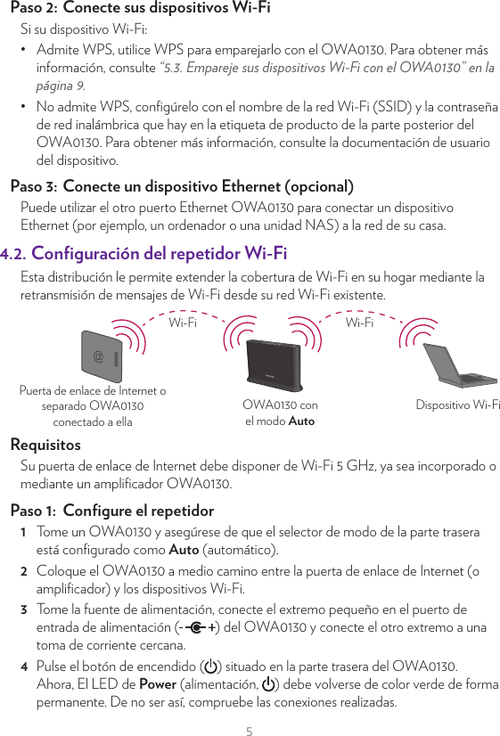 54. ConﬁguraciónEl OWA0130 puede emplearse:•  Como ampliﬁcador Wi-Fi (Wi-Fi extender).•  Como repetidor Wi-Fi (Wi-Fi repeater).•  Como puente de vídeo Wi-Fi (Wi-Fi video bridge).4.1.  Conﬁguración del ampliﬁcador Wi-FiEsta distribución le permite añadir cobertura Wi-Fi (adicional) a su hogar.OWA0130 conel modo AutoPuerta de enlacede InternetDispositivo Wi-FiCable EthernetWi-FiPara conectar el OWA0130 a su puerta de enlace de Internet puede:•  Hacerlo directamente con un cable Ethernet.•  Hacerlo indirectamente mediante un adaptador Powerline o similar.Paso 1:  Conﬁgure el ampliﬁcador Wi-Fi1  Tome un OWA0130 y asegúrese de que el selector de modo de la parte trasera está conﬁgurado como Auto (automático).2  Tome el cable Ethernet incluido (el cable con conectores amarillos). Conecte un extremo del cable Ethernet a uno de los puertos Ethernet amarillos de la parte trasera del OWA0130. Conecte el otro extremo del cable Ethernet a un puerto Ethernet o LAN disponible de la puerta de enlace de Internet.3  Tome la fuente de alimentación, conecte el extremo pequeño en el puerto de entrada de alimentación ( ) del OWA0130 y conecte el otro extremo a una toma de corriente cercana.4  Pulse el botón de encendido ( ) situado en la parte trasera del OWA0130. Ahora, el LED de Power (alimentación,  ) debe volverse de color verde de forma permanente. De no ser así, compruebe las conexiones realizadas.5  Espere a que el LED WPS ( ) se apague antes de conectar sus dispositivos Wi-Fi.Paso 2:  Conecte sus dispositivos Wi-FiSi su dispositivo Wi-Fi:•  Admite WPS, utilice WPS para emparejarlo con el OWA0130. Para obtener más información, consulte “5.3. Empareje sus dispositivos Wi-Fi con el OWA0130” en la página9.•  No admite WPS, conﬁgúrelo con el nombre de la red Wi-Fi (SSID) y la contraseña de red inalámbrica que hay en la etiqueta de producto de la parte posterior del OWA0130. Para obtener más información, consulte la documentación de usuario del dispositivo.Paso 3:  Conecte un dispositivo Ethernet (opcional)Puede utilizar el otro puerto Ethernet OWA0130 para conectar un dispositivo Ethernet (por ejemplo, un ordenador o una unidad NAS) a la red de su casa.4.2. Conﬁguración del repetidor Wi-FiEsta distribución le permite extender la cobertura de Wi-Fi en su hogar mediante la retransmisión de mensajes de Wi-Fi desde su red Wi-Fi existente.OWA0130 conel modo AutoDispositivo Wi-FiPuerta de enlace de Internet oseparado OWA0130conectado a ellaWi-Fi Wi-FiRequisitosSu puerta de enlace de Internet debe disponer de Wi-Fi 5 GHz, ya sea incorporado o mediante un ampliﬁcador OWA0130.Paso 1:  Conﬁgure el repetidor1  Tome un OWA0130 y asegúrese de que el selector de modo de la parte trasera está conﬁgurado como Auto (automático).2  Coloque el OWA0130 a medio camino entre la puerta de enlace de Internet (o ampliﬁcador) y los dispositivos Wi-Fi.3  Tome la fuente de alimentación, conecte el extremo pequeño en el puerto de entrada de alimentación ( ) del OWA0130 y conecte el otro extremo a una toma de corriente cercana.4  Pulse el botón de encendido ( ) situado en la parte trasera del OWA0130. Ahora, El LED de Power (alimentación,  ) debe volverse de color verde de forma permanente. De no ser así, compruebe las conexiones realizadas.