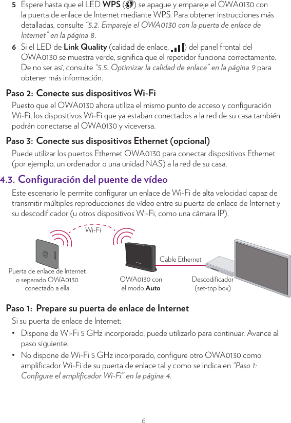 65  Espere hasta que el LED WPS ( ) se apague y empareje el OWA0130 con la puerta de enlace de Internet mediante WPS. Para obtener instrucciones más detalladas, consulte “5.2. Empareje el OWA0130 con la puerta de enlace de Internet” en la página8.6  Si el LED de Link Quality (calidad de enlace,  ) del panel frontal del OWA0130 se muestra verde, signiﬁca que el repetidor funciona correctamente. De no ser así, consulte “5.5. Optimizar la calidad de enlace” en la página9 para obtener más información.Paso 2:  Conecte sus dispositivos Wi-FiPuesto que el OWA0130 ahora utiliza el mismo punto de acceso y conﬁguración Wi-Fi, los dispositivos Wi-Fi que ya estaban conectados a la red de su casa también podrán conectarse al OWA0130 y viceversa.Paso 3:  Conecte sus dispositivos Ethernet (opcional)Puede utilizar los puertos Ethernet OWA0130 para conectar dispositivos Ethernet (por ejemplo, un ordenador o una unidad NAS) a la red de su casa.4.3. Conﬁguración del puente de vídeoEste escenario le permite conﬁgurar un enlace de Wi-Fi de alta velocidad capaz de transmitir múltiples reproducciones de vídeo entre su puerta de enlace de Internet y su descodiﬁcador (u otros dispositivos Wi-Fi, como una cámara IP).OWA0130 conel modo AutoDescodiﬁcador(set-top box)Puerta de enlace de Interneto separado OWA0130conectado a ellaCable EthernetWi-FiPaso 1:  Prepare su puerta de enlace de InternetSi su puerta de enlace de Internet:•  Dispone de Wi-Fi 5 GHz incorporado, puede utilizarlo para continuar. Avance al paso siguiente.•  No dispone de Wi-Fi 5 GHz incorporado, conﬁgure otro OWA0130 como ampliﬁcador Wi-Fi de su puerta de enlace tal y como se indica en “Paso 1: Conﬁgure el ampliﬁcador Wi-Fi” en la página4.Paso 2:  Conecte el descodiﬁcador a su red Wi-Fi1  Tome un OWA0130 y asegúrese de que el selector de modo de la parte trasera está conﬁgurado como Auto (automático).2  Tome el cable Ethernet incluido (el cable con conectores amarillos). Conecte un extremo del cable Ethernet a uno de los puertos Ethernet amarillos de la parte trasera del OWA0130. Conecte el otro extremo del cable Ethernet al descodiﬁcador.3  Procure colocar el OWA0130 en un lugar donde haya la menor cantidad de obstáculos posibles (incluido el televisor) entre el OWA0130 y la puerta de enlace de Internet.4  Tome la fuente de alimentación, conecte el extremo pequeño en el puerto de entrada de alimentación ( ) del OWA0130 y conecte el otro extremo a una toma de corriente cercana.5  Pulse el botón de encendido ( ) situado en la parte trasera del OWA0130. Ahora, El LED de Power (alimentación,  ) debe volverse de color verde de forma permanente. De no ser así, compruebe las conexiones realizadas.6  Espere hasta que el LED WPS ( ) se apague y empareje el OWA0130 con la puerta de enlace de Internet (o el ampliﬁcador Wi-Fi) mediante WPS. Para obtener instrucciones más detalladas, consulte “5.2. Empareje el OWA0130 con la puerta de enlace de Internet” en la página8.7  Si el LED de Link Quality (calidad de enlace,  ) del panel frontal del OWA0130 se muestra verde, signiﬁca que el puente de vídeo funciona correctamente. De no ser así, consulte “5.5. Optimizar la calidad de enlace” en la página9 para obtener más información.Aviso:  Cuando el OWA0130 conectado a su descodiﬁcador se conﬁgura en modo Auto (automático), funcionará también como repetidor de la puerta de enlace de Internet, además de desempeñar su función como puente de vídeo.Paso 3:  Conecte sus dispositivos con cable (opcional)Puede utilizar el otro puerto Ethernet OWA0130 para conectar un dispositivo Ethernet (por ejemplo, un ordenador o una unidad NAS) a la red de su casa.