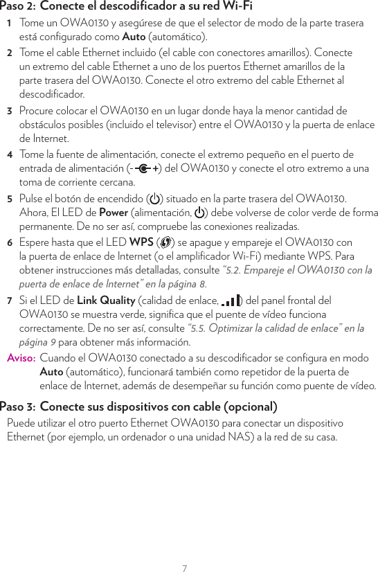 75  Espere hasta que el LED WPS ( ) se apague y empareje el OWA0130 con la puerta de enlace de Internet mediante WPS. Para obtener instrucciones más detalladas, consulte “5.2. Empareje el OWA0130 con la puerta de enlace de Internet” en la página8.6  Si el LED de Link Quality (calidad de enlace,  ) del panel frontal del OWA0130 se muestra verde, signiﬁca que el repetidor funciona correctamente. De no ser así, consulte “5.5. Optimizar la calidad de enlace” en la página9 para obtener más información.Paso 2:  Conecte sus dispositivos Wi-FiPuesto que el OWA0130 ahora utiliza el mismo punto de acceso y conﬁguración Wi-Fi, los dispositivos Wi-Fi que ya estaban conectados a la red de su casa también podrán conectarse al OWA0130 y viceversa.Paso 3:  Conecte sus dispositivos Ethernet (opcional)Puede utilizar los puertos Ethernet OWA0130 para conectar dispositivos Ethernet (por ejemplo, un ordenador o una unidad NAS) a la red de su casa.4.3. Conﬁguración del puente de vídeoEste escenario le permite conﬁgurar un enlace de Wi-Fi de alta velocidad capaz de transmitir múltiples reproducciones de vídeo entre su puerta de enlace de Internet y su descodiﬁcador (u otros dispositivos Wi-Fi, como una cámara IP).OWA0130 conel modo AutoDescodiﬁcador(set-top box)Puerta de enlace de Interneto separado OWA0130conectado a ellaCable EthernetWi-FiPaso 1:  Prepare su puerta de enlace de InternetSi su puerta de enlace de Internet:•  Dispone de Wi-Fi 5 GHz incorporado, puede utilizarlo para continuar. Avance al paso siguiente.•  No dispone de Wi-Fi 5 GHz incorporado, conﬁgure otro OWA0130 como ampliﬁcador Wi-Fi de su puerta de enlace tal y como se indica en “Paso 1: Conﬁgure el ampliﬁcador Wi-Fi” en la página4.Paso 2:  Conecte el descodiﬁcador a su red Wi-Fi1  Tome un OWA0130 y asegúrese de que el selector de modo de la parte trasera está conﬁgurado como Auto (automático).2  Tome el cable Ethernet incluido (el cable con conectores amarillos). Conecte un extremo del cable Ethernet a uno de los puertos Ethernet amarillos de la parte trasera del OWA0130. Conecte el otro extremo del cable Ethernet al descodiﬁcador.3  Procure colocar el OWA0130 en un lugar donde haya la menor cantidad de obstáculos posibles (incluido el televisor) entre el OWA0130 y la puerta de enlace de Internet.4  Tome la fuente de alimentación, conecte el extremo pequeño en el puerto de entrada de alimentación ( ) del OWA0130 y conecte el otro extremo a una toma de corriente cercana.5  Pulse el botón de encendido ( ) situado en la parte trasera del OWA0130. Ahora, El LED de Power (alimentación,  ) debe volverse de color verde de forma permanente. De no ser así, compruebe las conexiones realizadas.6  Espere hasta que el LED WPS ( ) se apague y empareje el OWA0130 con la puerta de enlace de Internet (o el ampliﬁcador Wi-Fi) mediante WPS. Para obtener instrucciones más detalladas, consulte “5.2. Empareje el OWA0130 con la puerta de enlace de Internet” en la página8.7  Si el LED de Link Quality (calidad de enlace,  ) del panel frontal del OWA0130 se muestra verde, signiﬁca que el puente de vídeo funciona correctamente. De no ser así, consulte “5.5. Optimizar la calidad de enlace” en la página9 para obtener más información.Aviso:  Cuando el OWA0130 conectado a su descodiﬁcador se conﬁgura en modo Auto (automático), funcionará también como repetidor de la puerta de enlace de Internet, además de desempeñar su función como puente de vídeo.Paso 3:  Conecte sus dispositivos con cable (opcional)Puede utilizar el otro puerto Ethernet OWA0130 para conectar un dispositivo Ethernet (por ejemplo, un ordenador o una unidad NAS) a la red de su casa.