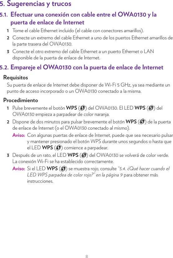 85. Sugerencias y trucos5.1.  Efectuar una conexión con cable entre el OWA0130 y la puerta de enlace de Internet1  Tome el cable Ethernet incluido (el cable con conectores amarillos).2  Conecte un extremo del cable Ethernet a uno de los puertos Ethernet amarillos de la parte trasera del OWA0130.3  Conecte el otro extremo del cable Ethernet a un puerto Ethernet o LAN disponible de la puerta de enlace de Internet.5.2. Empareje el OWA0130 con la puerta de enlace de InternetRequisitosSu puerta de enlace de Internet debe disponer de Wi-Fi 5 GHz, ya sea mediante un punto de acceso incorporado o un OWA0130 conectado a la misma. Procedimiento1  Pulse brevemente el botón WPS ( ) del OWA0130. El LED WPS ( ) del OWA0130 empieza a parpadear de color naranja.2  Dispone de dos minutos para pulsar brevemente el botón WPS ( ) de la puerta de enlace de Internet (o el OWA0130 conectado al mismo).Aviso:  Con algunas puertas de enlace de Internet, puede que sea necesario pulsar y mantener presionado el botón WPS durante unos segundos o hasta que el LED WPS ( ) comience a parpadear.3  Después de un rato, el LED WPS ( ) del OWA0130 se volverá de color verde. La conexión Wi-Fi se ha establecido correctamente.Aviso:  Si el LED WPS ( ) se muestra rojo, consulte “5.4. ¿Qué hacer cuando el LED WPS parpadea de color rojo?” en la página9 para obtener más instrucciones.5.3. Empareje sus dispositivos Wi-Fi con el OWA0130Conectar sus dispositivos Wi-Fi mediante WPS 1  Pulse brevemente el botón WPS  ( ) del OWA0130. El LED WPS del OWA0130 empieza a parpadear de color naranja.2  Dispone de dos minutos para iniciar WPS en el dispositivo Wi-Fi. Si su dispositivo Wi-Fi es: Otro OWA0130, presione brevemente el botón WPS ( ). Otro tipo de dispositivo, consulte la documentación del dispositivo.3  Después de un rato, el LED WPS ( ) del OWA0130 se volverá de color verde. La conexión Wi-Fi se ha establecido correctamente.Aviso:  Si el LED WPS ( ) se muestra rojo, consulte “5.4. ¿Qué hacer cuando el LED WPS parpadea de color rojo?” en la página9 para obtener más instrucciones.5.4. ¿Qué hacer cuando el LED WPS parpadea de color rojo?Esto indica que el OWA0130 no puede establecer una conexión Wi-Fi.Realice lo siguiente:1  Espere hasta que el LED rojo deje de parpadear y pruebe a utilizar de nuevo el WPS.2  Gire un poco el OWA0130 y vuelva a intentarlo.3  Puede que las obstrucciones diﬁculten la potencia de la señal. Trate de minimizar la cantidad de paredes entre ambos dispositivos y vuelva a intentarlo.4  Acerque los dispositivos entre sí y vuelva a intentarlo.5.5. Optimizar la calidad de enlaceSi el OWA0130 dispone de una conexión Wi-Fi a una puerta de enlace, ampliﬁcador o repetidor, el LED de Link Quality (calidad de enlace,  ) proporcionará información sobre la calidad del enlace entre ellos.Si el LED de Link Quality (calidad de enlace,  ) se muestra:•  Verde: la calidad de enlace es óptima. No es necesario realizar más acciones.•  Naranja: la calidad de enlace es media. Modiﬁque la posición del OWA0130 hasta que el LED se vuelva de color verde.•  Rojo: la calidad de enlace es mala. Modiﬁque la posición del OWA0130 hasta que el LED se vuelva de color verde o al menos naranja.WPS