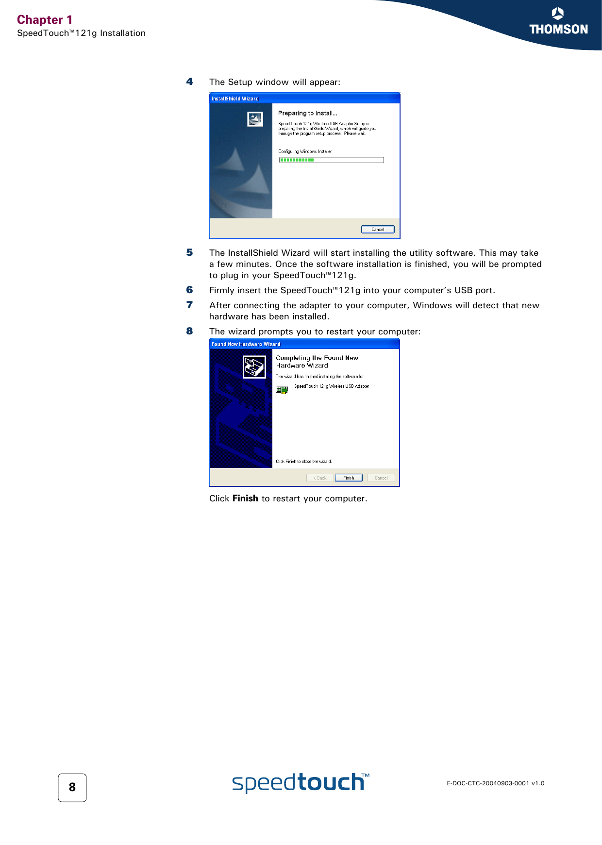 Chapter 1SpeedTouch™121g InstallationE-DOC-CTC-20040903-0001 v1.084The Setup window will appear:5The InstallShield Wizard will start installing the utility software. This may take a few minutes. Once the software installation is finished, you will be prompted to plug in your SpeedTouch™121g. 6Firmly insert the SpeedTouch™121g into your computer’s USB port.7After connecting the adapter to your computer, Windows will detect that new hardware has been installed.8The wizard prompts you to restart your computer:Click Finish to restart your computer.