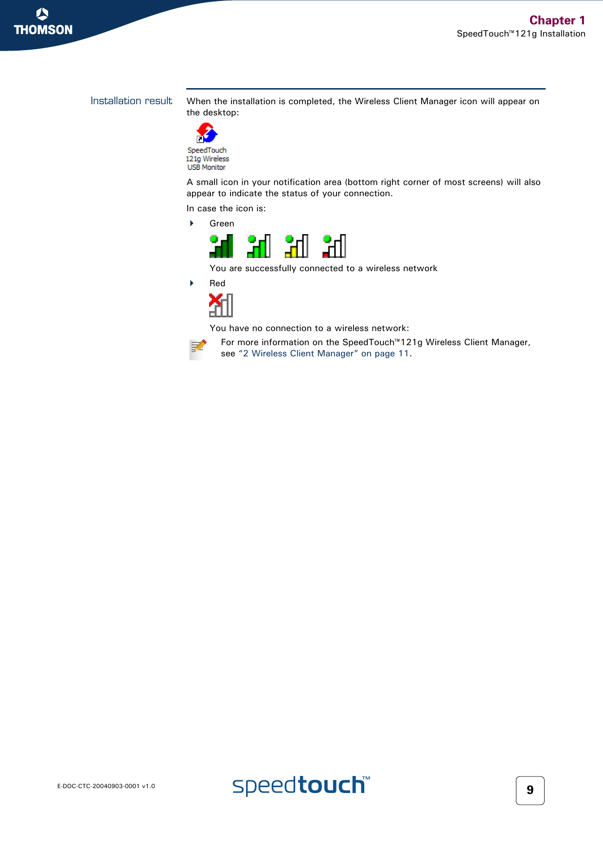 Chapter 1SpeedTouch™121g InstallationE-DOC-CTC-20040903-0001 v1.0 9Installation result When the installation is completed, the Wireless Client Manager icon will appear on the desktop: A small icon in your notification area (bottom right corner of most screens) will also appear to indicate the status of your connection.In case the icon is:GreenYou are successfully connected to a wireless networkRedYou have no connection to a wireless network:For more information on the SpeedTouch™121g Wireless Client Manager, see “2 Wireless Client Manager” on page 11.