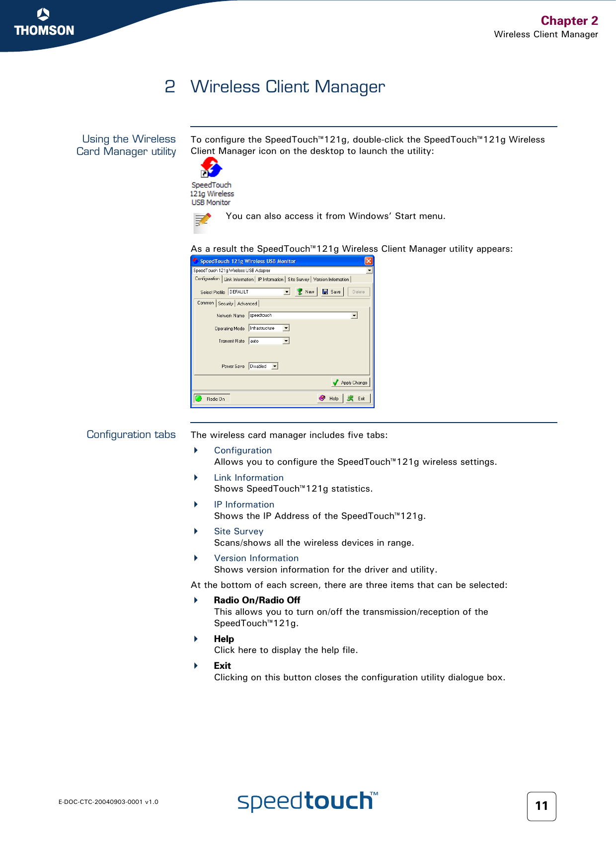 Chapter 2Wireless Client ManagerE-DOC-CTC-20040903-0001 v1.0 112 Wireless Client ManagerUsing the WirelessCard Manager utilityTo configure the SpeedTouch™121g, double-click the SpeedTouch™121g Wireless Client Manager icon on the desktop to launch the utility:As a result the SpeedTouch™121g Wireless Client Manager utility appears:Configuration tabs The wireless card manager includes five tabs:ConfigurationAllows you to configure the SpeedTouch™121g wireless settings.Link InformationShows SpeedTouch™121g statistics.IP InformationShows the IP Address of the SpeedTouch™121g.Site SurveyScans/shows all the wireless devices in range.Version InformationShows version information for the driver and utility.At the bottom of each screen, there are three items that can be selected:Radio On/Radio OffThis allows you to turn on/off the transmission/reception of the SpeedTouch™121g.HelpClick here to display the help file.ExitClicking on this button closes the configuration utility dialogue box.You can also access it from Windows’ Start menu.