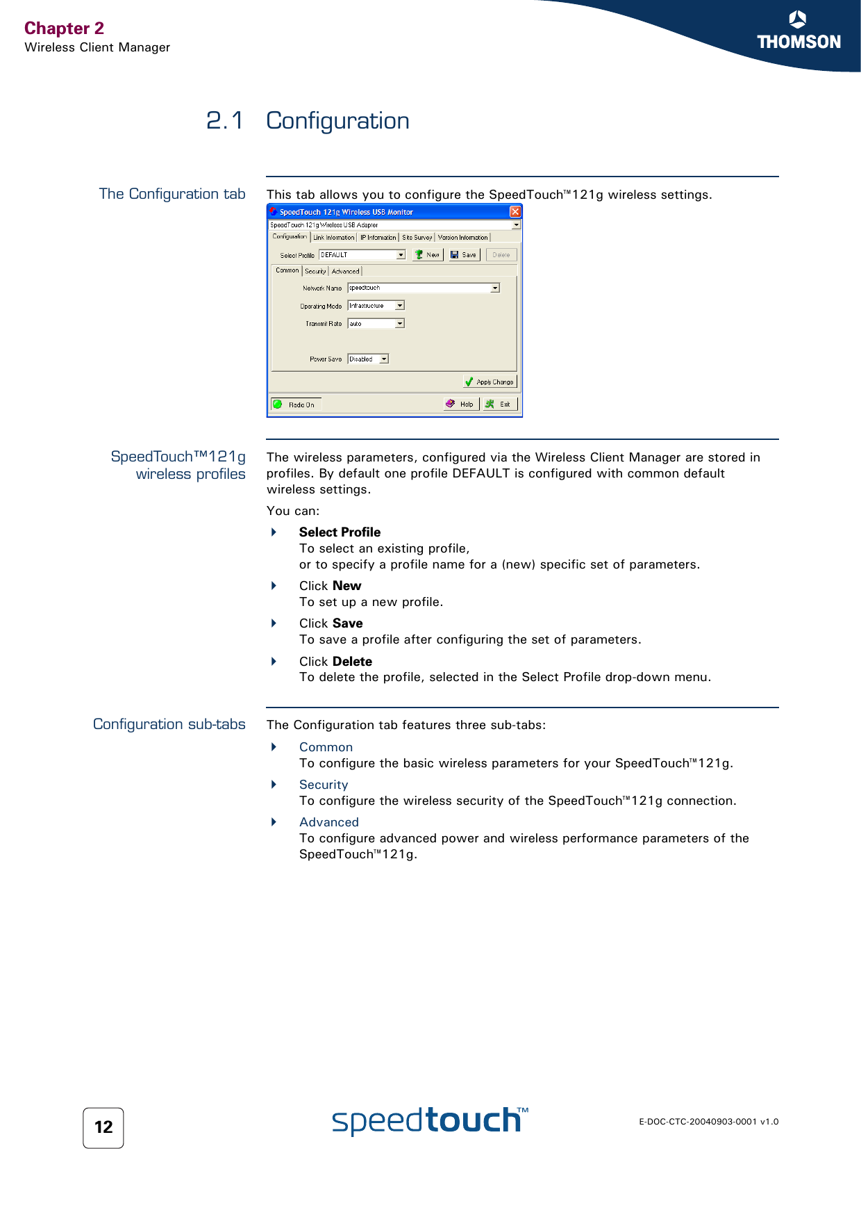 Chapter 2Wireless Client ManagerE-DOC-CTC-20040903-0001 v1.0122.1 ConfigurationThe Configuration tab This tab allows you to configure the SpeedTouch™121g wireless settings.SpeedTouch™121gwireless profilesThe wireless parameters, configured via the Wireless Client Manager are stored in profiles. By default one profile DEFAULT is configured with common default wireless settings.You can:Select ProfileTo select an existing profile,or to specify a profile name for a (new) specific set of parameters.Click NewTo set up a new profile.Click SaveTo save a profile after configuring the set of parameters.Click DeleteTo delete the profile, selected in the Select Profile drop-down menu.Configuration sub-tabs The Configuration tab features three sub-tabs:CommonTo configure the basic wireless parameters for your SpeedTouch™121g.SecurityTo configure the wireless security of the SpeedTouch™121g connection.AdvancedTo configure advanced power and wireless performance parameters of the SpeedTouch™121g.