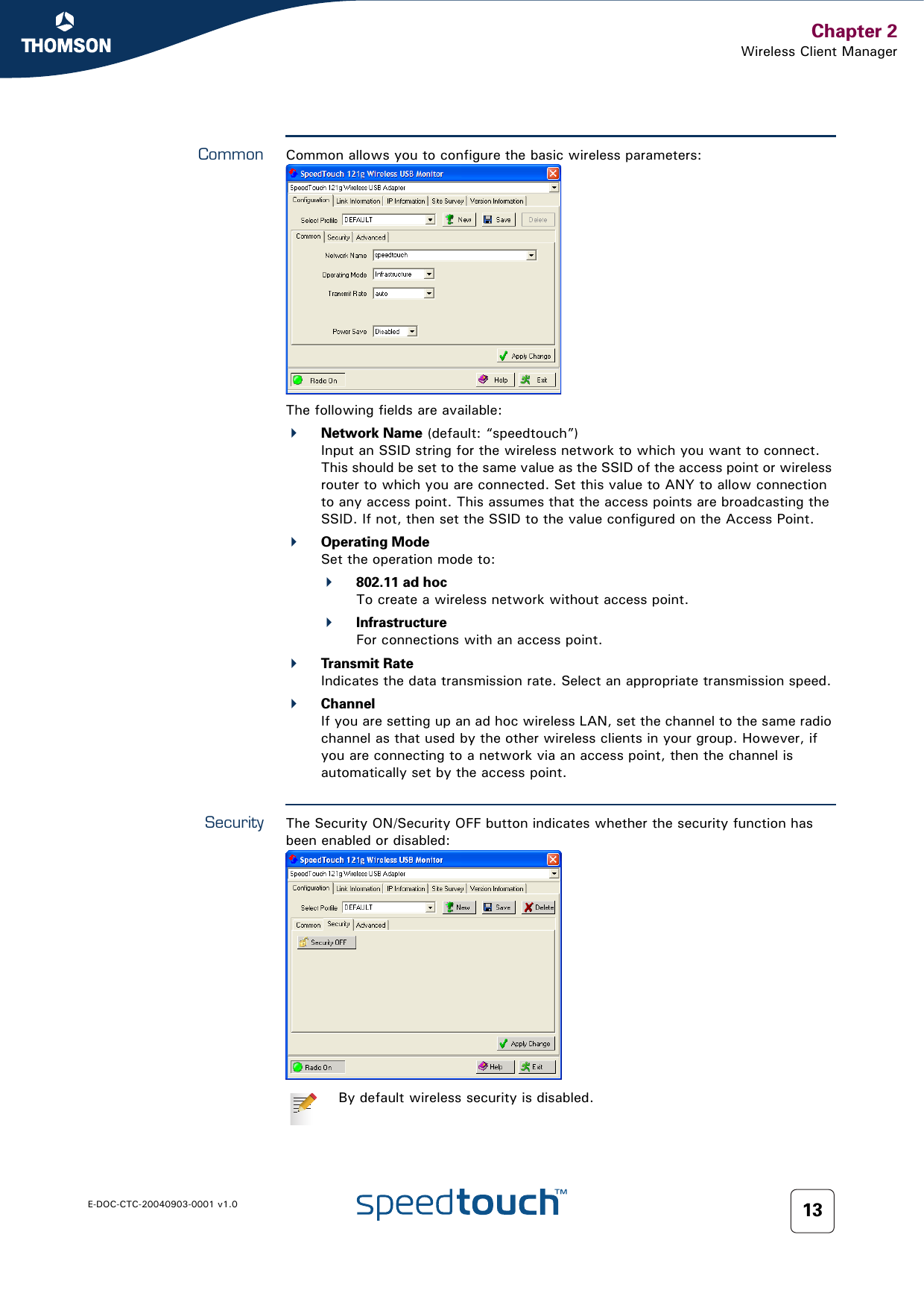 Chapter 2Wireless Client ManagerE-DOC-CTC-20040903-0001 v1.0 13Common Common allows you to configure the basic wireless parameters:The following fields are available:Network Name (default: “speedtouch”)Input an SSID string for the wireless network to which you want to connect. This should be set to the same value as the SSID of the access point or wireless router to which you are connected. Set this value to ANY to allow connection to any access point. This assumes that the access points are broadcasting the SSID. If not, then set the SSID to the value configured on the Access Point.Operating ModeSet the operation mode to:802.11 ad hocTo create a wireless network without access point.InfrastructureFor connections with an access point.Transmit RateIndicates the data transmission rate. Select an appropriate transmission speed.ChannelIf you are setting up an ad hoc wireless LAN, set the channel to the same radio channel as that used by the other wireless clients in your group. However, if you are connecting to a network via an access point, then the channel is automatically set by the access point.Security The Security ON/Security OFF button indicates whether the security function has been enabled or disabled:By default wireless security is disabled.