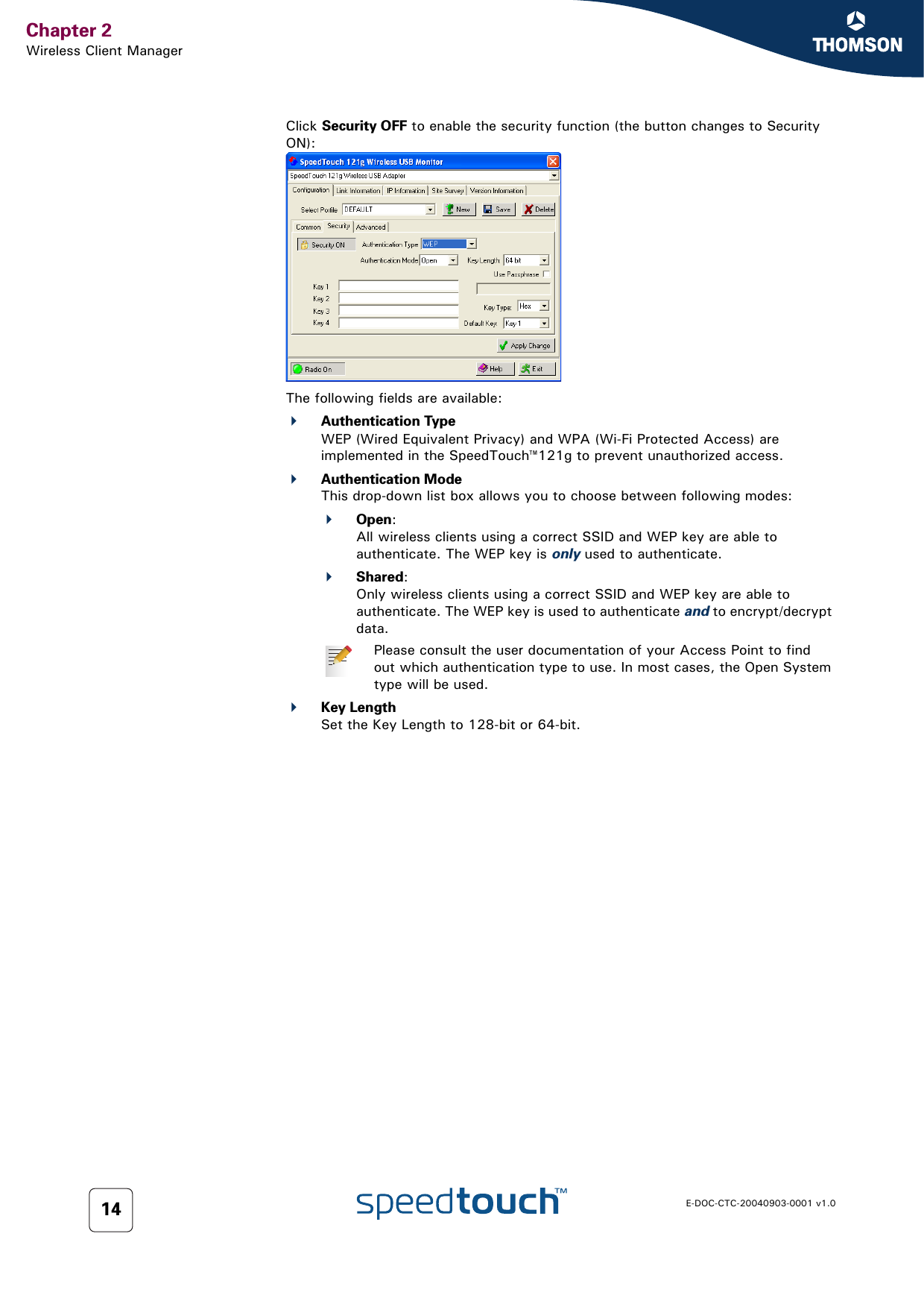 Chapter 2Wireless Client ManagerE-DOC-CTC-20040903-0001 v1.014Click Security OFF to enable the security function (the button changes to Security ON):The following fields are available:Authentication TypeWEP (Wired Equivalent Privacy) and WPA (Wi-Fi Protected Access) are implemented in the SpeedTouch™121g to prevent unauthorized access.Authentication ModeThis drop-down list box allows you to choose between following modes:Open:All wireless clients using a correct SSID and WEP key are able to authenticate. The WEP key is only used to authenticate.Shared:Only wireless clients using a correct SSID and WEP key are able to authenticate. The WEP key is used to authenticate and to encrypt/decrypt data.Key LengthSet the Key Length to 128-bit or 64-bit.Please consult the user documentation of your Access Point to find out which authentication type to use. In most cases, the Open System type will be used.