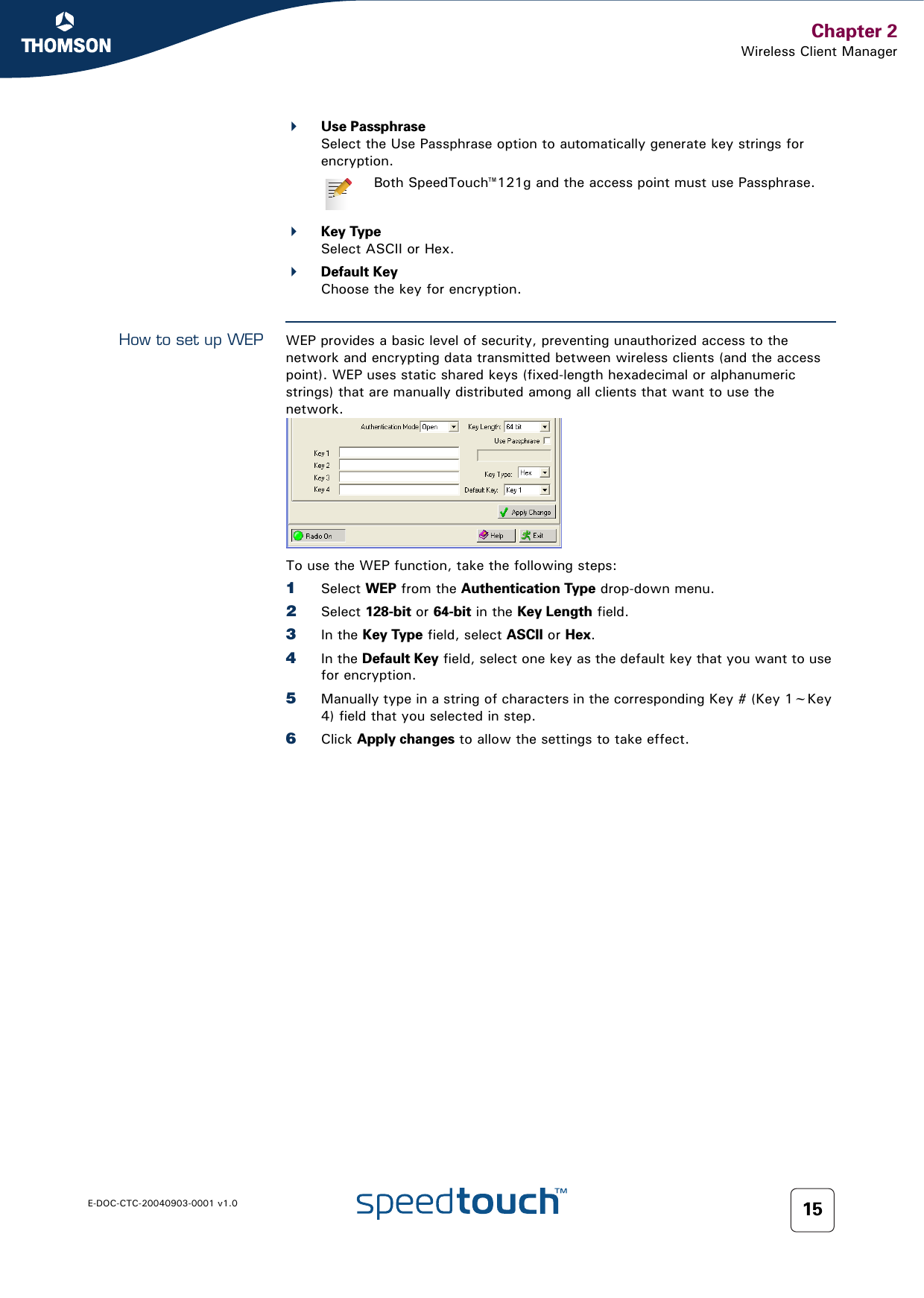 Chapter 2Wireless Client ManagerE-DOC-CTC-20040903-0001 v1.0 15Use PassphraseSelect the Use Passphrase option to automatically generate key strings for encryption.Key TypeSelect ASCII or Hex.Default KeyChoose the key for encryption.How to set up WEP WEP provides a basic level of security, preventing unauthorized access to the network and encrypting data transmitted between wireless clients (and the access point). WEP uses static shared keys (fixed-length hexadecimal or alphanumeric strings) that are manually distributed among all clients that want to use the network.  To use the WEP function, take the following steps:1Select WEP from the Authentication Type drop-down menu.2Select 128-bit or 64-bit in the Key Length field.3In the Key Type field, select ASCII or Hex.4In the Default Key field, select one key as the default key that you want to use for encryption.5Manually type in a string of characters in the corresponding Key # (Key 1~Key 4) field that you selected in step.6Click Apply changes to allow the settings to take effect.Both SpeedTouch™121g and the access point must use Passphrase.