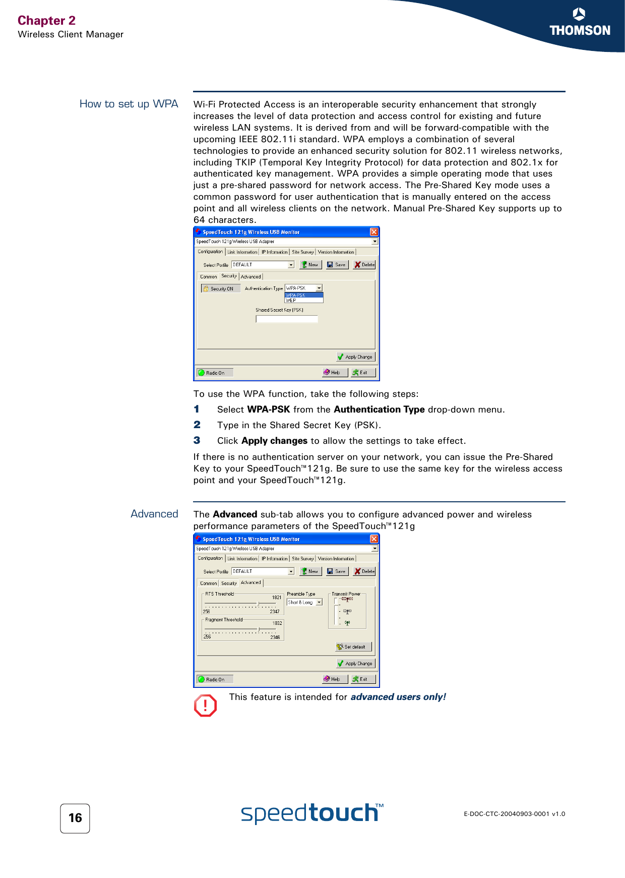 Chapter 2Wireless Client ManagerE-DOC-CTC-20040903-0001 v1.016How to set up WPA Wi-Fi Protected Access is an interoperable security enhancement that strongly increases the level of data protection and access control for existing and future wireless LAN systems. It is derived from and will be forward-compatible with the upcoming IEEE 802.11i standard. WPA employs a combination of several technologies to provide an enhanced security solution for 802.11 wireless networks, including TKIP (Temporal Key Integrity Protocol) for data protection and 802.1x for authenticated key management. WPA provides a simple operating mode that uses just a pre-shared password for network access. The Pre-Shared Key mode uses a common password for user authentication that is manually entered on the access point and all wireless clients on the network. Manual Pre-Shared Key supports up to 64 characters. To use the WPA function, take the following steps:1Select WPA-PSK from the Authentication Type drop-down menu.2Type in the Shared Secret Key (PSK).3Click Apply changes to allow the settings to take effect.If there is no authentication server on your network, you can issue the Pre-Shared Key to your SpeedTouch™121g. Be sure to use the same key for the wireless access point and your SpeedTouch™121g.Advanced The Advanced sub-tab allows you to configure advanced power and wireless performance parameters of the SpeedTouch™121g!This feature is intended for advanced users only!