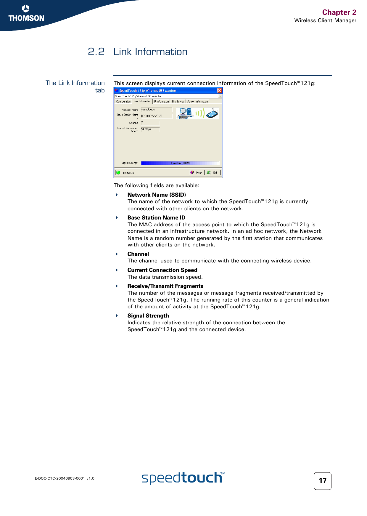 Chapter 2Wireless Client ManagerE-DOC-CTC-20040903-0001 v1.0 172.2 Link InformationThe Link InformationtabThis screen displays current connection information of the SpeedTouch™121g:The following fields are available:Network Name (SSID)The name of the network to which the SpeedTouch™121g is currently connected with other clients on the network.Base Station Name IDThe MAC address of the access point to which the SpeedTouch™121g is connected in an infrastructure network. In an ad hoc network, the Network Name is a random number generated by the first station that communicates with other clients on the network.ChannelThe channel used to communicate with the connecting wireless device.Current Connection SpeedThe data transmission speed. Receive/Transmit FragmentsThe number of the messages or message fragments received/transmitted by the SpeedTouch™121g. The running rate of this counter is a general indication of the amount of activity at the SpeedTouch™121g.Signal StrengthIndicates the relative strength of the connection between the SpeedTouch™121g and the connected device.